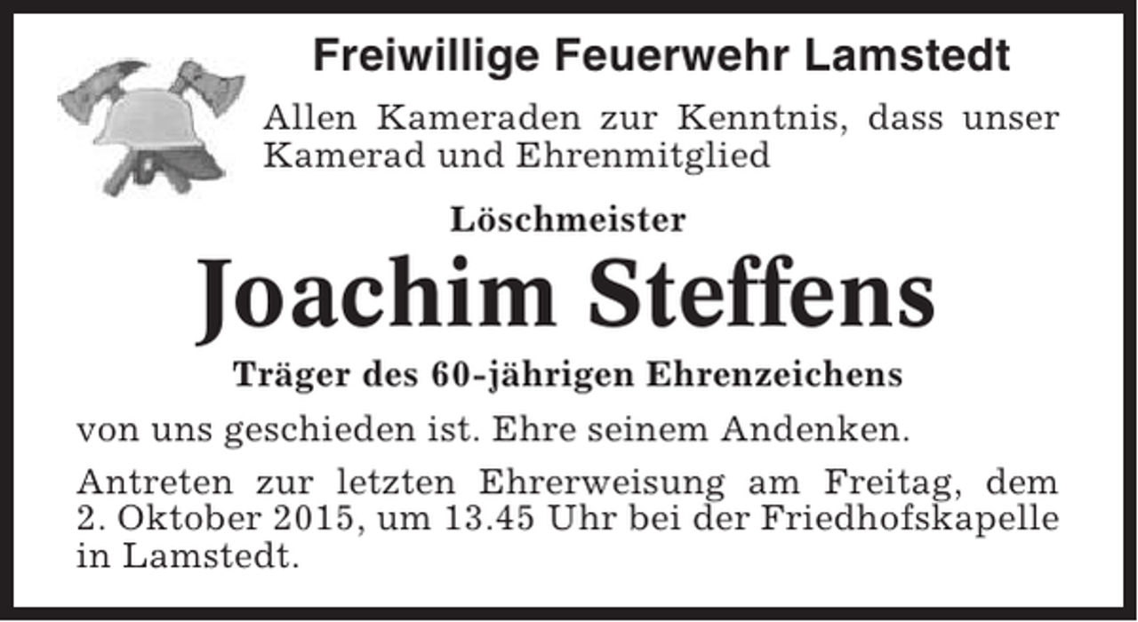 <p>Freiwillige Feuerwehr Lamstedt<br />Allen Kameraden zur Kenntnis, dass unser<br />Kamerad und Ehrenmitglied<br />Löschmeister</p><p>Joachim Steffens<br />Träger des 60-jährigen Ehrenzeichens<br />von uns geschieden ist. Ehre seinem Andenken.<br />Antreten zur letzten Ehrerweisung am Freitag, dem<br />2. Oktober 2015, um 13.45 Uhr bei der Friedhofskapelle<br />in Lamstedt.</p>