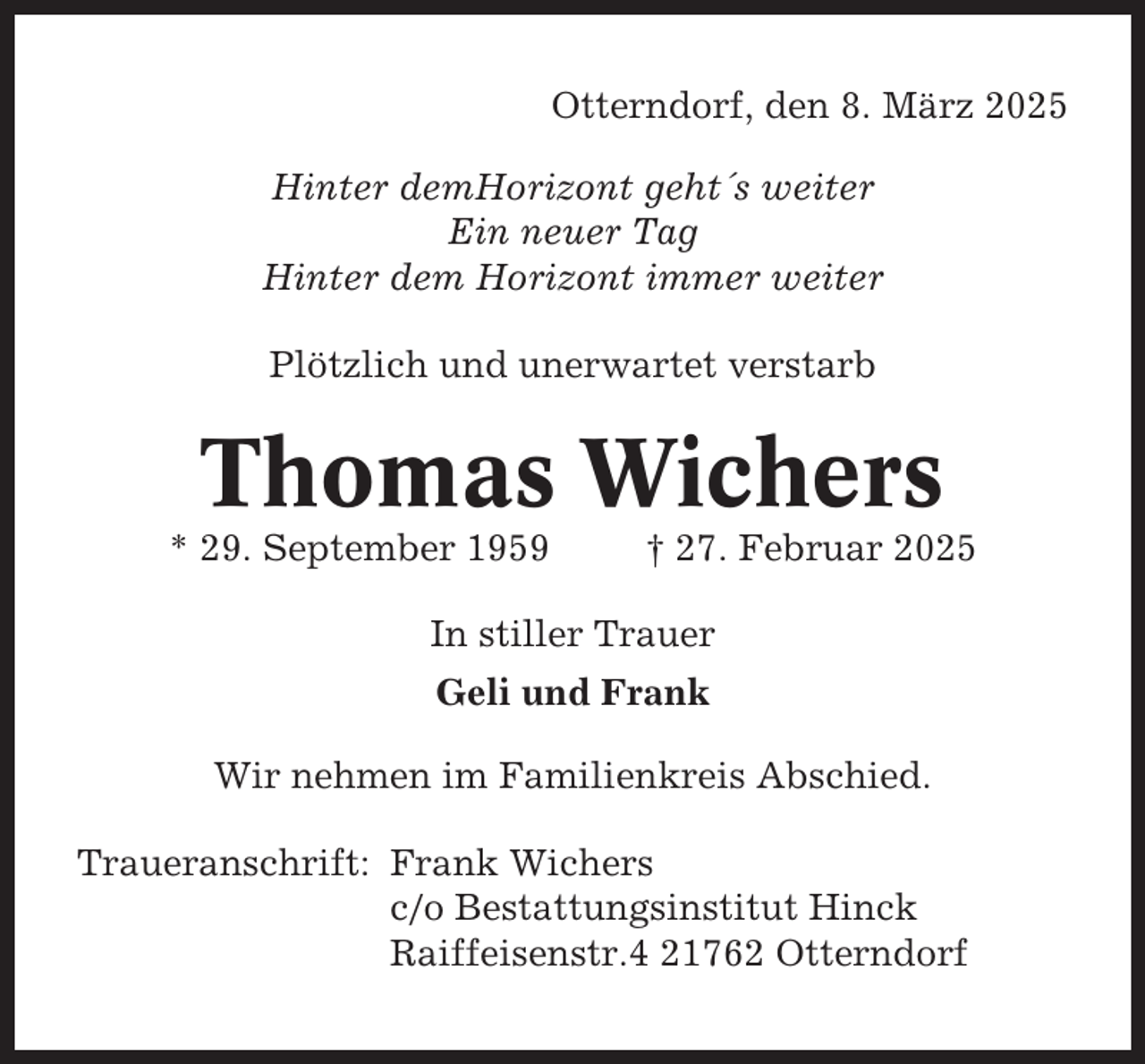 <p>Otterndorf, den 8. März 2025<br />Hinter demHorizont geht´s weiter<br />Ein neuer Tag<br />Hinter dem Horizont immer weiter<br />Plötzlich und unerwartet verstarb</p><p>Thomas Wichers<br />* 29. September 1959</p><p>† 27. Februar 2025</p><p>In stiller Trauer<br />Geli und Frank<br />Wir nehmen im Familienkreis Abschied.<br />Traueranschrift: Frank Wichers<br />c/o Bestattungsinstitut Hinck<br />Raiffeisenstr.4 21762 Otterndorf</p>