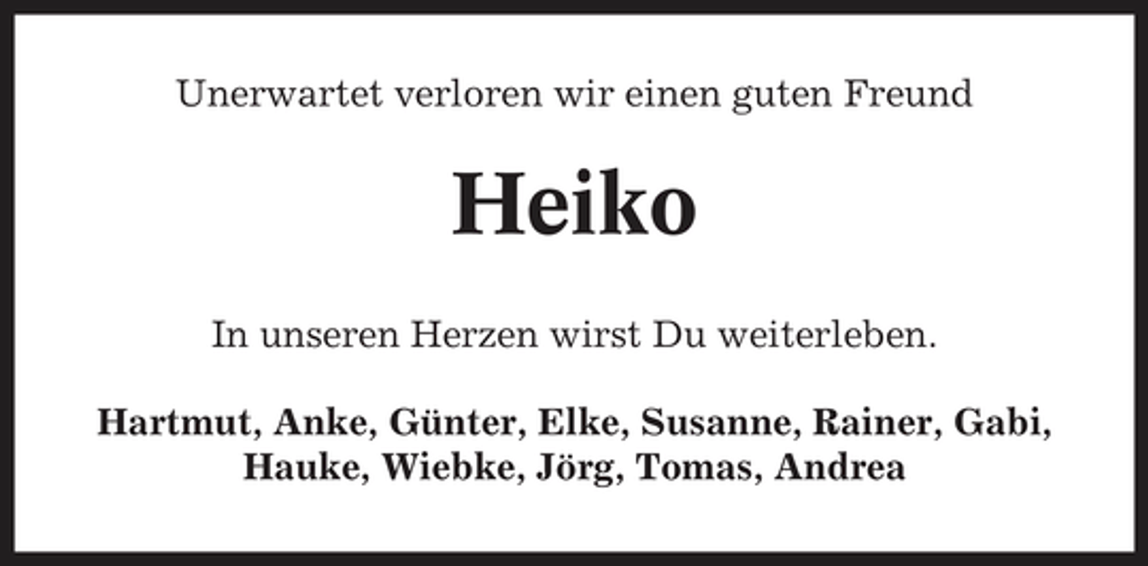 <p>Unerwartet verloren wir einen guten Freund</p><p>Heiko<br />In unseren Herzen wirst Du weiterleben. Hartmut, Anke, Günter, Elke, Susanne, Rainer, Gabi, Hauke, Wiebke, Jörg, Tomas, Andrea</p>