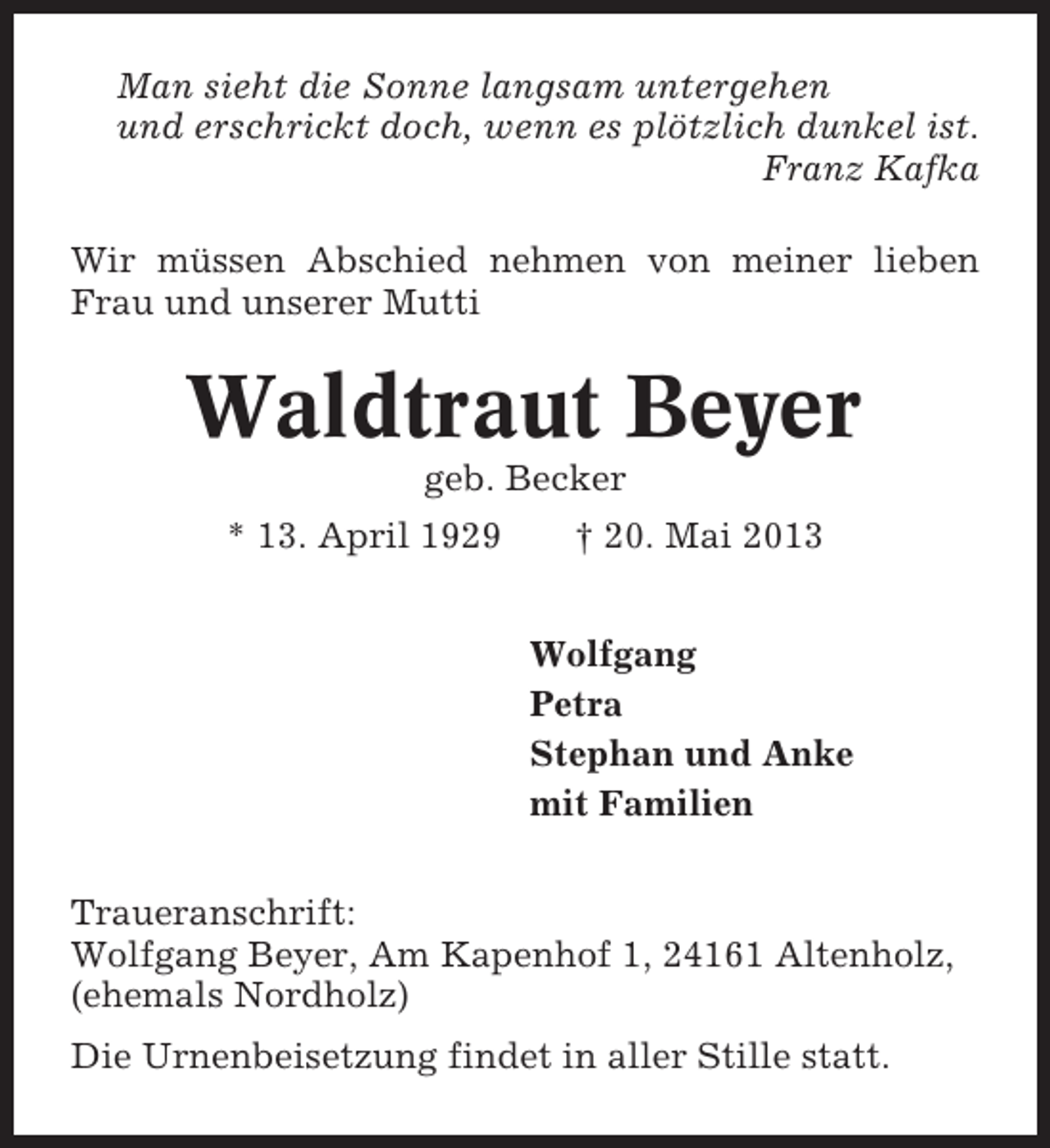 <p>Man sieht die Sonne langsam untergehen<br />und erschrickt doch, wenn es plötzlich dunkel ist.<br />Franz Kafka<br />Wir müssen Abschied nehmen von meiner lieben<br />Frau und unserer Mutti</p><p>Waldtraut Beyer<br />geb. Becker<br />* 13. April 1929</p><p>† 20. Mai 2013<br />Wolfgang<br />Petra<br />Stephan und Anke<br />mit Familien</p><p>Traueranschrift:<br />Wolfgang Beyer, Am Kapenhof 1, 24161 Altenholz,<br />(ehemals Nordholz)<br />Die Urnenbeisetzung findet in aller Stille statt.</p>