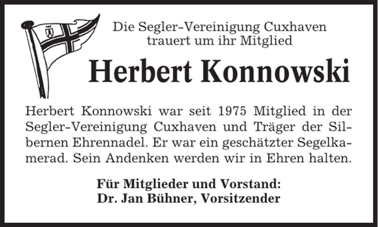 <p>Die Segler-Vereinigung Cuxhaven<br />trauert um ihr Mitglied</p><p>Herbert Konnowski<br />Herbert Konnowski war seit 1975 Mitglied in der<br />Segler-Vereinigung Cuxhaven und Träger der Silbernen Ehrennadel. Er war ein geschätzter Segelkamerad. Sein Andenken werden wir in Ehren halten.<br />Für Mitglieder und Vorstand:<br />Dr. Jan Bühner, Vorsitzender</p>