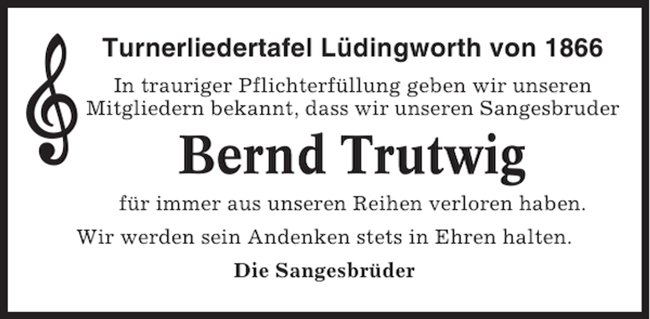 <p>Turnerliedertafel Lüdingworth von 1866<br />In trauriger Pflichterfüllung geben wir unseren<br />Mitgliedern bekannt, dass wir unseren Sangesbruder</p><p>Bernd Trutwig<br />für immer aus unseren Reihen verloren haben.<br />Wir werden sein Andenken stets in Ehren halten.<br />Die Sangesbrüder</p>