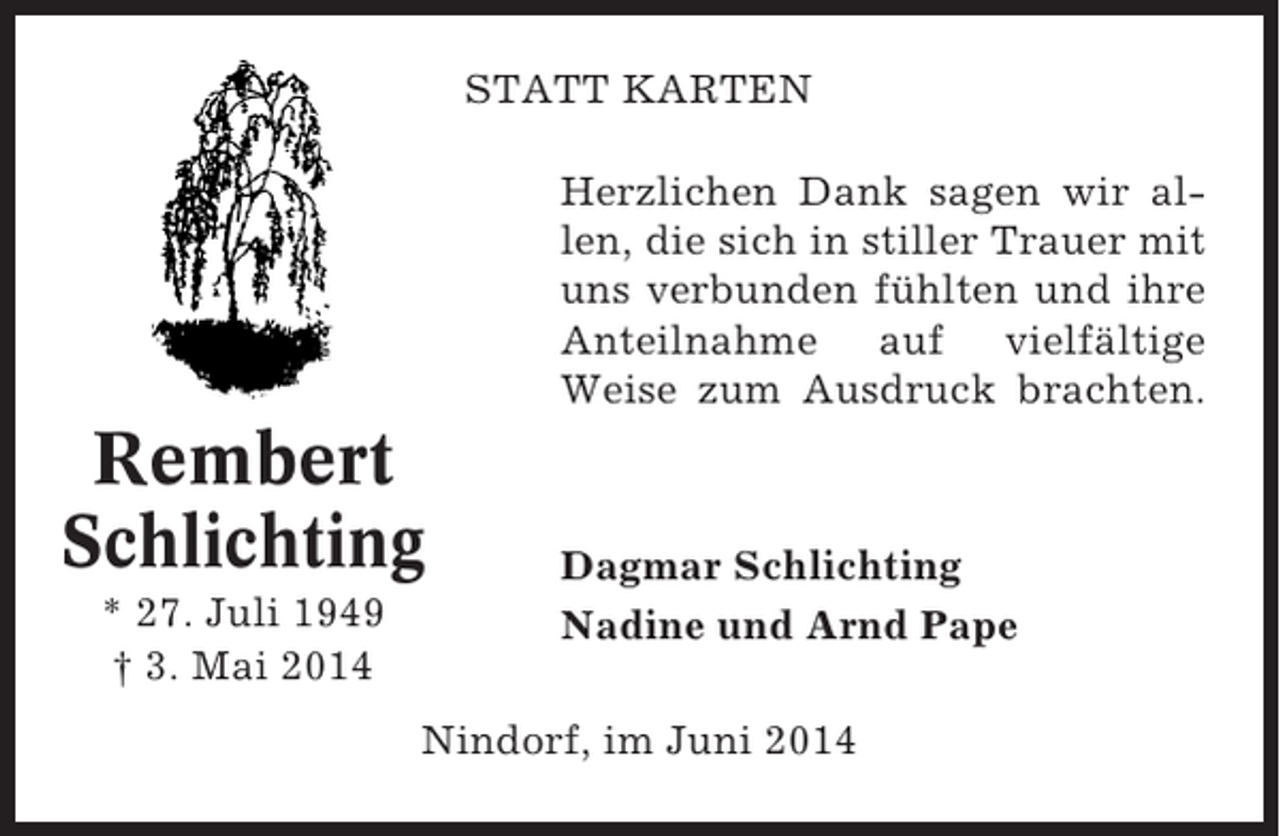 <p>STATT KARTEN<br />Herzlichen Dank sagen wir allen, die sich in stiller Trauer mit<br />uns verbunden fühlten und ihre<br />Anteilnahme auf vielfältige<br />Weise zum Ausdruck brachten.</p><p>Rembert<br />Schlichting<br />* 27. Juli 1949<br />† 3. Mai 2014</p><p>Dagmar Schlichting<br />Nadine und Arnd Pape</p><p>Nindorf, im Juni 2014</p>
