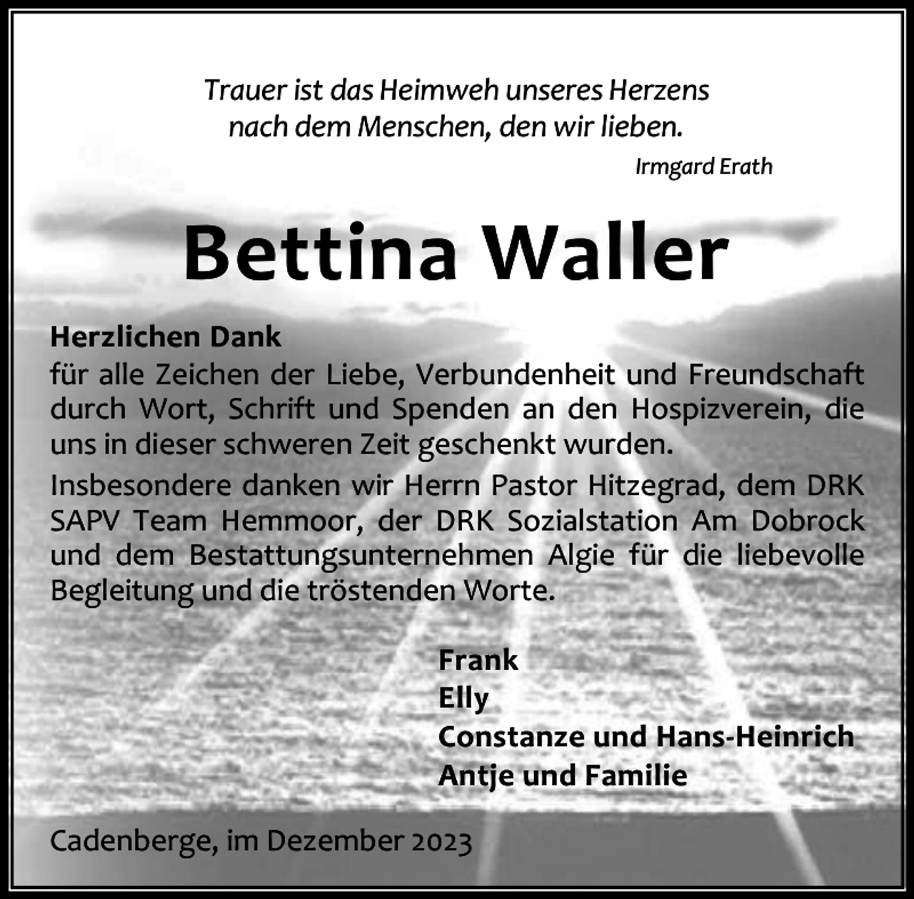 <p>Trauer ist das Heimweh unseres Herzens<br />nach dem Menschen, den wir lieben.<br />Irmgard Erath</p><p>Bettina Waller<br />Herzlichen Dank<br />für alle Zeichen der Liebe, Verbundenheit und Freundschaft<br />durch Wort, Schrift und Spenden an den Hospizverein, die<br />uns in dieser schweren Zeit geschenkt wurden.<br />Insbesondere danken wir Herrn Pastor Hitzegrad, dem DRK<br />SAPV Team Hemmoor, der DRK Sozialstation Am Dobrock<br />und dem Bestattungsunternehmen Algie für die liebevolle<br />Begleitung und die tröstenden Worte.<br />Frank<br />Elly<br />Constanze und Hans-Heinrich<br />Antje und Familie<br />Cadenberge, im Dezember 2023</p>