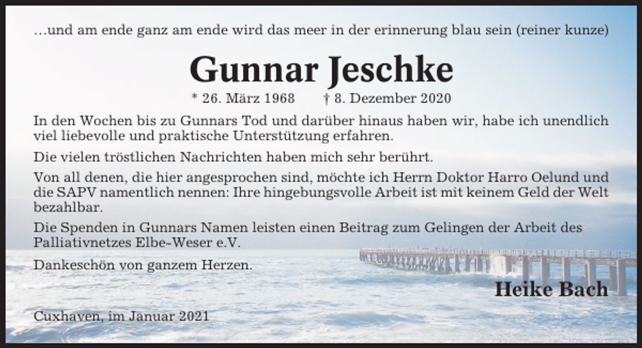 <p>…und am ende ganz am ende wird das meer in der erinnerung blau sein (reiner kunze)</p><p>Gunnar Jeschke<br />* 26. März 1968</p><p>† 8. Dezember 2020</p><p>In den Wochen bis zu Gunnars Tod und darüber hinaus haben wir, habe ich unendlich<br />viel liebevolle und praktische Unterstützung erfahren.<br />Die vielen tröstlichen Nachrichten haben mich sehr berührt.<br />Von all denen, die hier angesprochen sind, möchte ich Herrn Doktor Harro Oelund und<br />die SAPV namentlich nennen: Ihre hingebungsvolle Arbeit ist mit keinem Geld der Welt<br />bezahlbar.<br />Die Spenden in Gunnars Namen leisten einen Beitrag zum Gelingen der Arbeit des<br />Palliativnetzes Elbe-Weser e.V.<br />Dankeschön von ganzem Herzen.</p><p>Heike Bach<br />Cuxhaven, im Januar 2021</p>