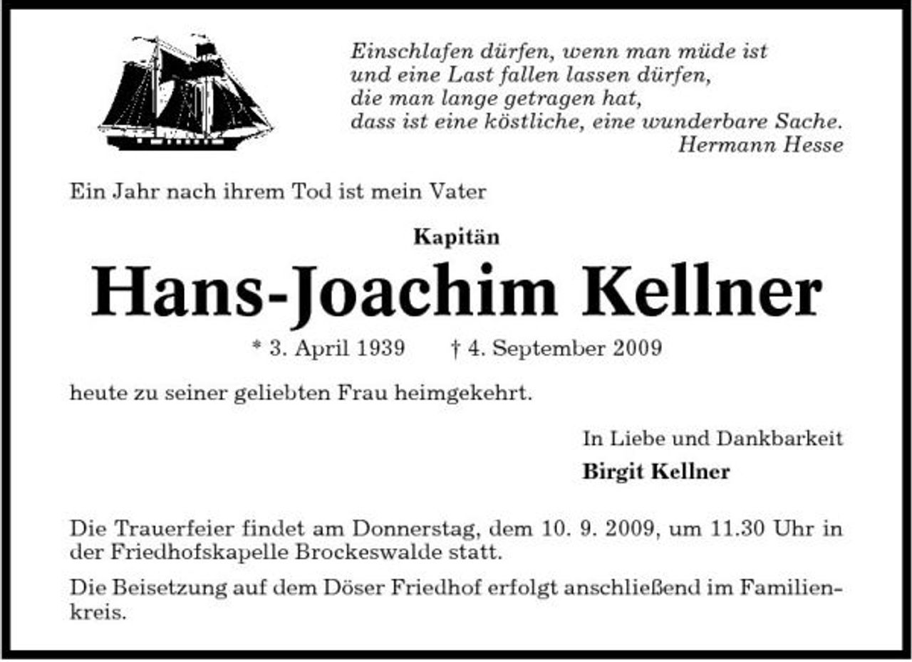 <p>Einschlafen dürfen, wenn man müde ist und eine Last fallen lassen dürfen, die man lange getragen hat, dass ist eine köstliche, eine wunderbare Sache. Hermann Hesse Ein Jahr nach ihrem Tod ist mein Vater Kapitän</p><p>Hans-Joachim Kellner<br />* 3. April 1939 † 4. September 2009 heute zu seiner geliebten Frau heimgekehrt.<br />In Liebe und Dankbarkeit</p><p>Birgit Kellner Die Trauerfeier findet am Donnerstag, dem 10. 9. 2009, um 11.30 Uhr in der Friedhofskapelle Brockeswalde statt. Die Beisetzung auf dem Döser Friedhof erfolgt anschließend im Familienkreis.</p>