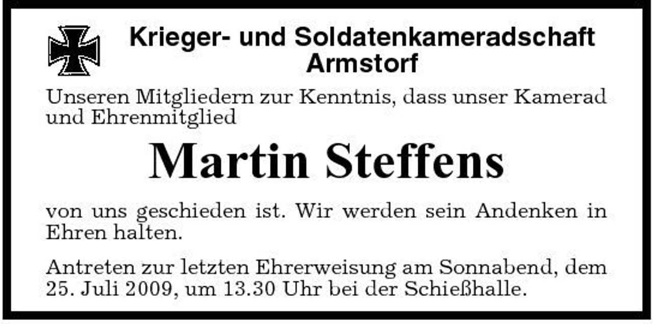 <p>Krieger- und Soldatenkameradschaft Armstorf<br />Unseren Mitgliedern zur Kenntnis, dass unser Kamerad und Ehrenmitglied</p><p>Martin Steffens<br />von uns geschieden ist. Wir werden sein Andenken in Ehren halten. Antreten zur letzten Ehrerweisung am Sonnabend, dem 25. Juli 2009, um 13.30 Uhr bei der Schießhalle.</p>