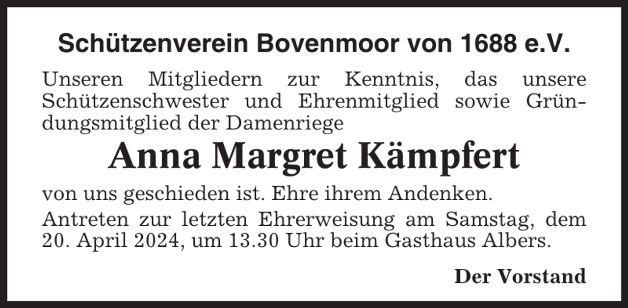 <p>Schützenverein Bovenmoor von 1688 e.V.<br />Unseren Mitgliedern zur Kenntnis, das unsere<br />Schützenschwester und Ehrenmitglied sowie Gründungsmitglied der Damenriege</p><p>Anna Margret Kämpfert<br />von uns geschieden ist. Ehre ihrem Andenken.<br />Antreten zur letzten Ehrerweisung am Samstag, dem<br />20. April 2024, um 13.30 Uhr beim Gasthaus Albers.<br />Der Vorstand</p>