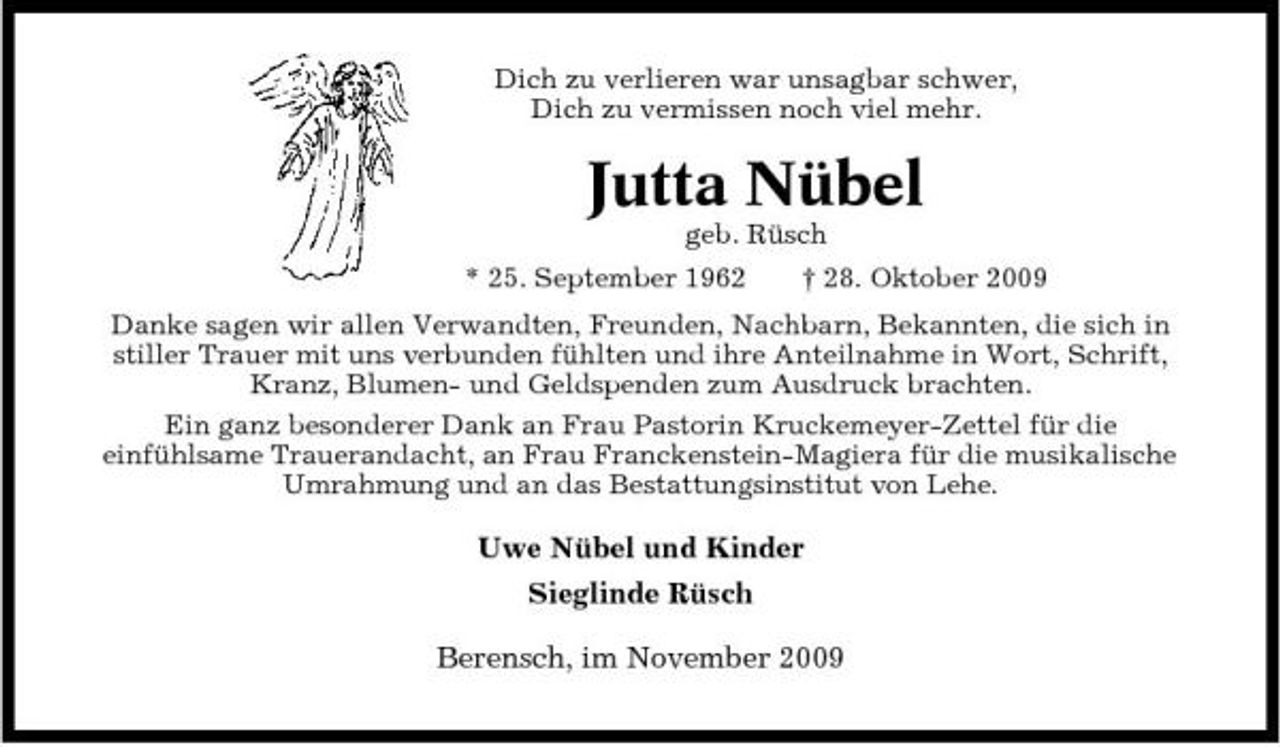 <p>Dich zu verlieren war unsagbar schwer, Dich zu vermissen noch viel mehr.</p><p>Jutta Nübel<br />geb. Rüsch * 25. September 1962 † 28. Oktober 2009 Danke sagen wir allen Verwandten, Freunden, Nachbarn, Bekannten, die sich in stiller Trauer mit uns verbunden fühlten und ihre Anteilnahme in Wort, Schrift, Kranz, Blumen- und Geldspenden zum Ausdruck brachten. Ein ganz besonderer Dank an Frau Pastorin Kruckemeyer-Zettel für die einfühlsame Trauerandacht, an Frau Franckenstein-Magiera für die musikalische Umrahmung und an das Bestattungsinstitut von Lehe.</p><p>Uwe Nübel und Kinder Sieglinde Rüsch Berensch, im November 2009</p>