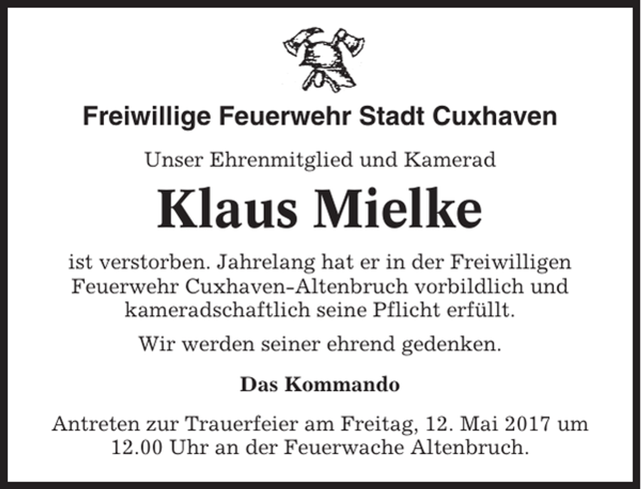 <p>Freiwillige Feuerwehr Stadt Cuxhaven<br />Unser Ehrenmitglied und Kamerad</p><p>Klaus Mielke<br />ist verstorben. Jahrelang hat er in der Freiwilligen<br />Feuerwehr Cuxhaven-Altenbruch vorbildlich und<br />kameradschaftlich seine Pflicht erfüllt.<br />Wir werden seiner ehrend gedenken.<br />Das Kommando<br />Antreten zur Trauerfeier am Freitag, 12. Mai 2017 um<br />12.00 Uhr an der Feuerwache Altenbruch.</p>