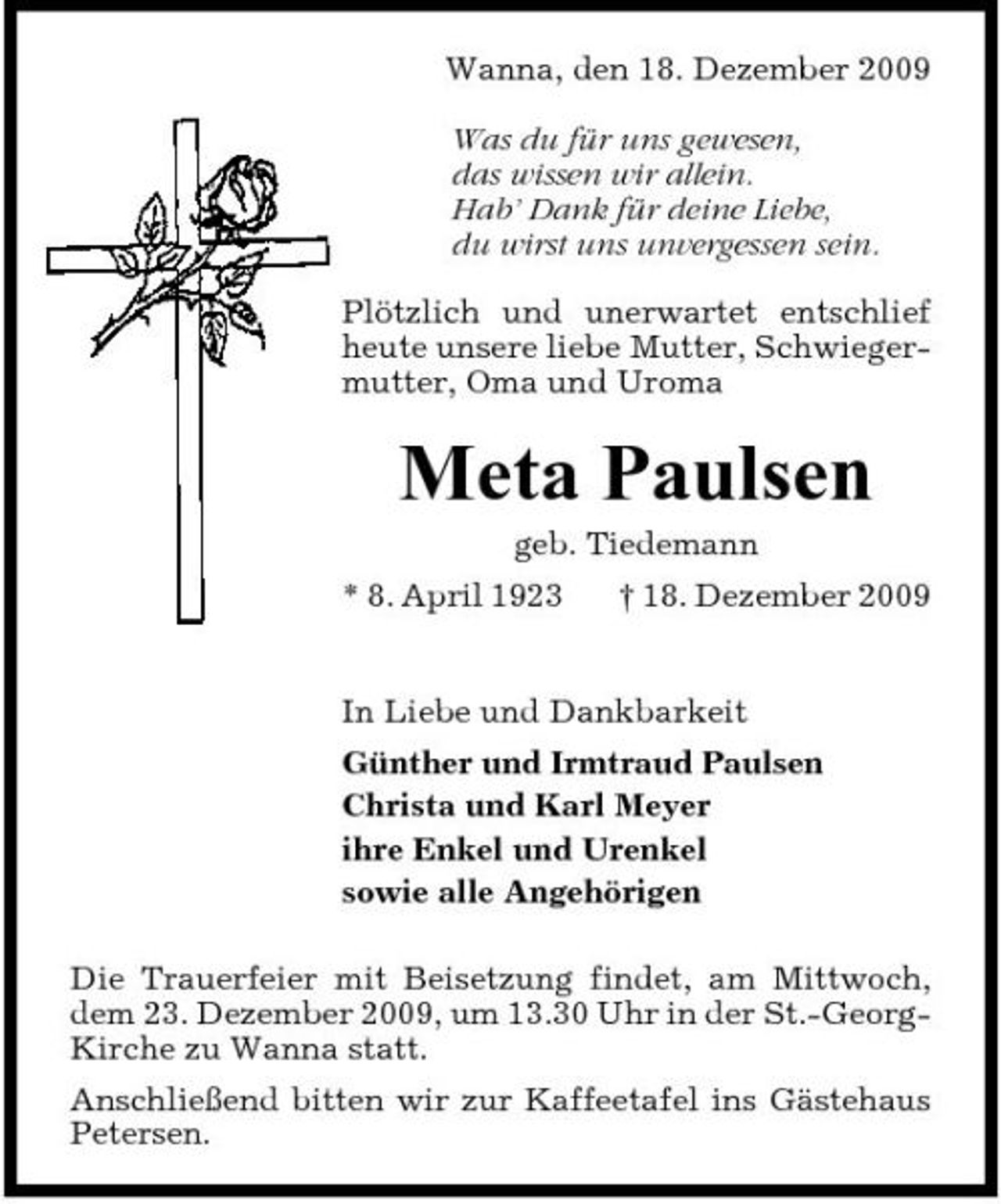 <p>Wanna, den 18. Dezember 2009 Was du für uns gewesen, das wissen wir allein. Hab’ Dank für deine Liebe, du wirst uns unvergessen sein. Plötzlich und unerwartet entschlief heute unsere liebe Mutter, Schwiegermutter, Oma und Uroma</p><p>Meta Paulsen<br />geb. Tiedemann * 8. April 1923 † 18. Dezember 2009 In Liebe und Dankbarkeit Günther und Irmtraud Paulsen Christa und Karl Meyer ihre Enkel und Urenkel sowie alle Angehörigen Die Trauerfeier mit Beisetzung findet, am Mittwoch, dem 23. Dezember 2009, um 13.30 Uhr in der St.-GeorgKirche zu Wanna statt. Anschließend bitten wir zur Kaffeetafel ins Gästehaus Petersen.</p>