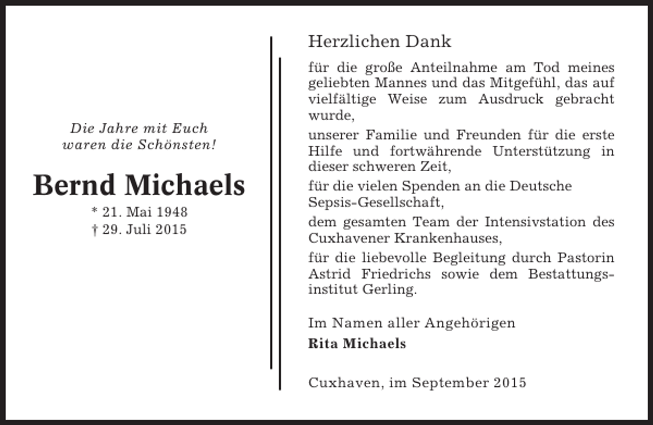 <p>Herzlichen Dank</p><p>Die Jahre mit Euch<br />waren die Schönsten!</p><p>Bernd Michaels<br />* 21. Mai 1948<br />† 29. Juli 2015</p><p>für die große Anteilnahme am Tod meines<br />geliebten Mannes und das Mitgefühl, das auf<br />vielfältige Weise zum Ausdruck gebracht<br />wurde,<br />unserer Familie und Freunden für die erste<br />Hilfe und fortwährende Unterstützung in<br />dieser schweren Zeit,<br />für die vielen Spenden an die Deutsche<br />Sepsis-Gesellschaft,<br />dem gesamten Team der Intensivstation des<br />Cuxhavener Krankenhauses,<br />für die liebevolle Begleitung durch Pastorin<br />Astrid Friedrichs sowie dem Bestattungsinstitut Gerling.</p><p>Im Namen aller Angehörigen<br />Rita Michaels<br />Cuxhaven, im September 2015</p>