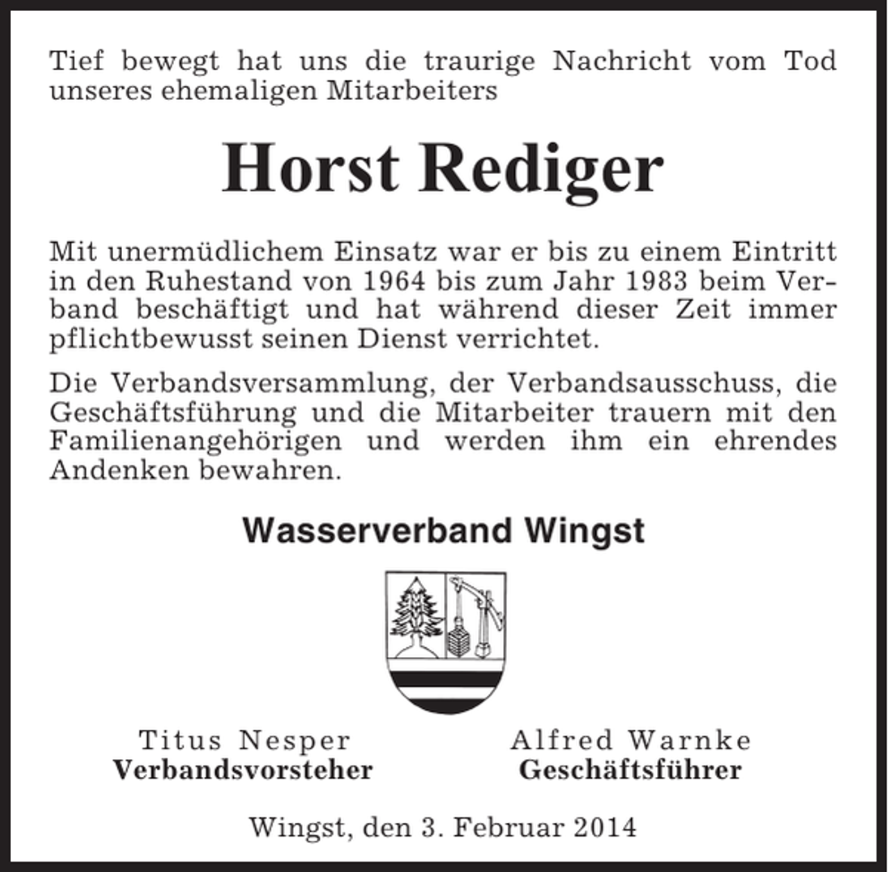 <p>Tief bewegt hat uns die traurige Nachricht vom Tod<br />unseres ehemaligen Mitarbeiters</p><p>Horst Rediger<br />Mit unermüdlichem Einsatz war er bis zu einem Eintritt<br />in den Ruhestand von 1964 bis zum Jahr 1983 beim Verband beschäftigt und hat während dieser Zeit immer<br />pflichtbewusst seinen Dienst verrichtet.<br />Die Verbandsversammlung, der Verbandsausschuss, die<br />Geschäftsführung und die Mitarbeiter trauern mit den<br />Familienangehörigen und werden ihm ein ehrendes<br />Andenken bewahren.</p><p>Wasserverband Wingst</p><p>Titus Nesper<br />Verbandsvorsteher</p><p>Alfred Warnke<br />Geschäftsführer</p><p>Wingst, den 3. Februar 2014</p>