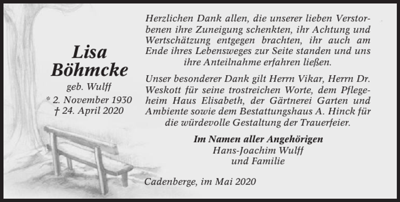 <p>Lisa<br />Böhmcke<br />geb. Wulff<br />* 2. November 1930<br />† 24. April 2020</p><p>Herzlichen Dank allen, die unserer lieben Verstorbenen ihre Zuneigung schenkten, ihr Achtung und<br />Wertschätzung entgegen brachten, ihr auch am<br />Ende ihres Lebensweges zur Seite standen und uns<br />ihre Anteilnahme erfahren ließen.<br />Unser besonderer Dank gilt Herrn Vikar, Herrn Dr.<br />Weskott für seine trostreichen Worte, dem Pflegeheim Haus Elisabeth, der Gärtnerei Garten und<br />Ambiente sowie dem Bestattungshaus A. Hinck für<br />die würdevolle Gestaltung der Trauerfeier.<br />Im Namen aller Angehörigen<br />Hans-Joachim Wulff<br />und Familie<br />Cadenberge, im Mai 2020</p>