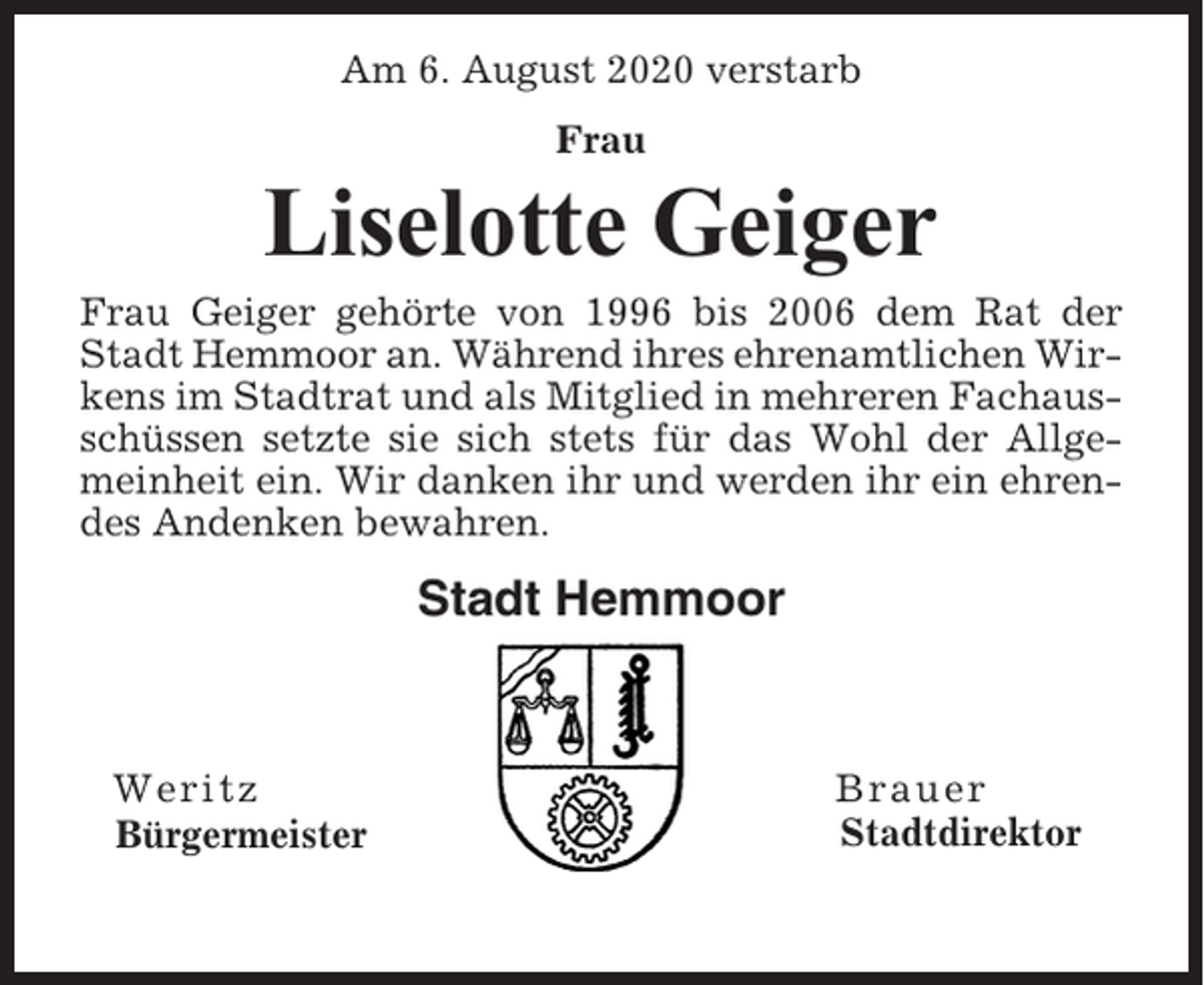 <p>Am 6. August 2020 verstarb<br />Frau</p><p>Liselotte Geiger<br />Frau Geiger gehörte von 1996 bis 2006 dem Rat der<br />Stadt Hemmoor an. Während ihres ehrenamtlichen Wirkens im Stadtrat und als Mitglied in mehreren Fachausschüssen setzte sie sich stets für das Wohl der Allgemeinheit ein. Wir danken ihr und werden ihr ein ehrendes Andenken bewahren.</p><p>Stadt Hemmoor</p><p>Weritz<br />Bürgermeister</p><p>Brauer<br />Stadtdirektor</p>