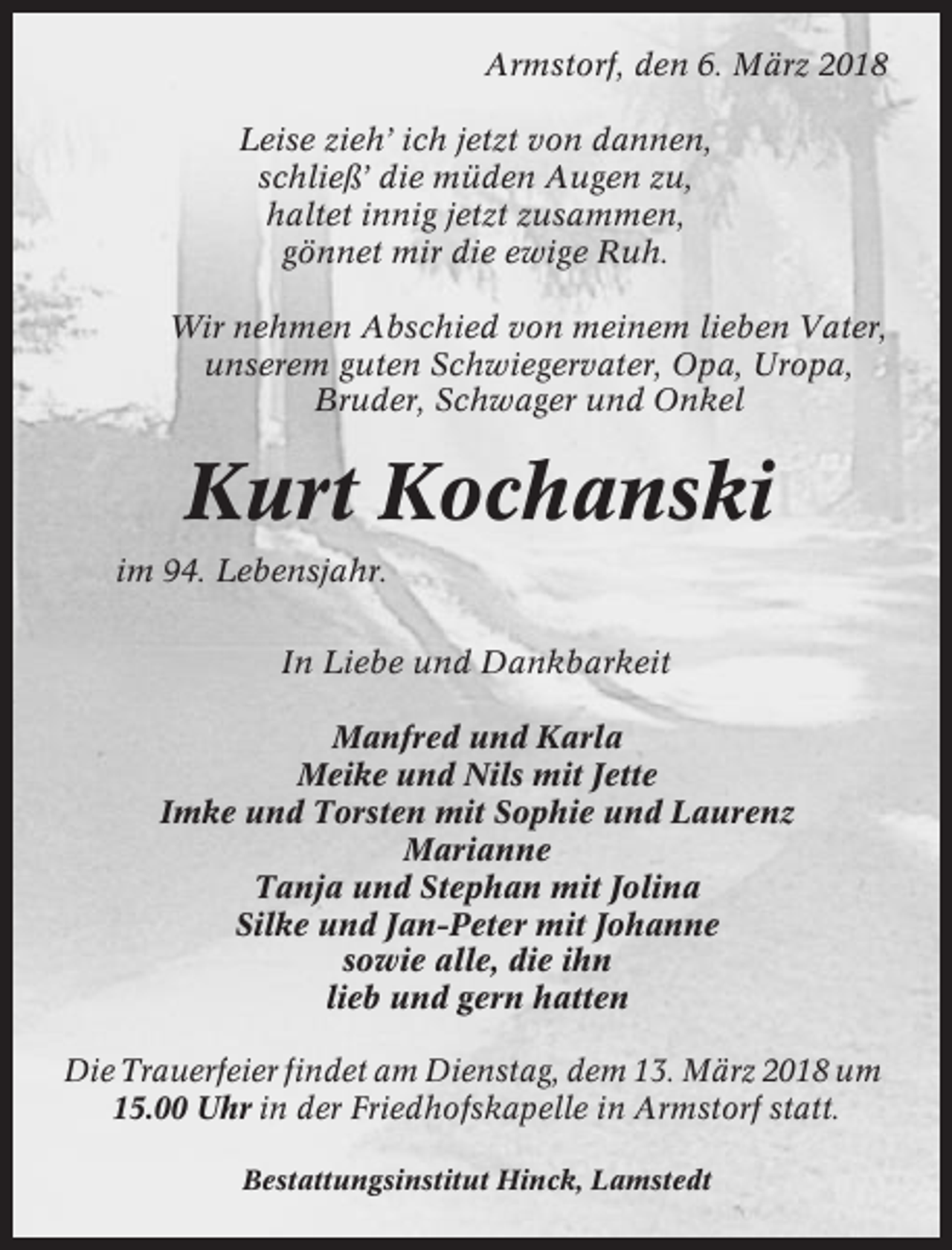 <p>Armstorf, den 6. März 2018<br />Leise zieh’ ich jetzt von dannen,<br />schließ’ die müden Augen zu,<br />haltet innig jetzt zusammen,<br />gönnet mir die ewige Ruh.<br />Wir nehmen Abschied von meinem lieben Vater,<br />unserem guten Schwiegervater, Opa, Uropa,<br />Bruder, Schwager und Onkel</p><p>Kurt Kochanski<br />im 94. Lebensjahr.<br />In Liebe und Dankbarkeit<br />Manfred und Karla<br />Meike und Nils mit Jette<br />Imke und Torsten mit Sophie und Laurenz<br />Marianne<br />Tanja und Stephan mit Jolina<br />Silke und Jan-Peter mit Johanne<br />sowie alle, die ihn<br />lieb und gern hatten<br />Die Trauerfeier findet am Dienstag, dem 13. März 2018 um<br />15.00 Uhr in der Friedhofskapelle in Armstorf statt.<br />Bestattungsinstitut Hinck, Lamstedt</p>