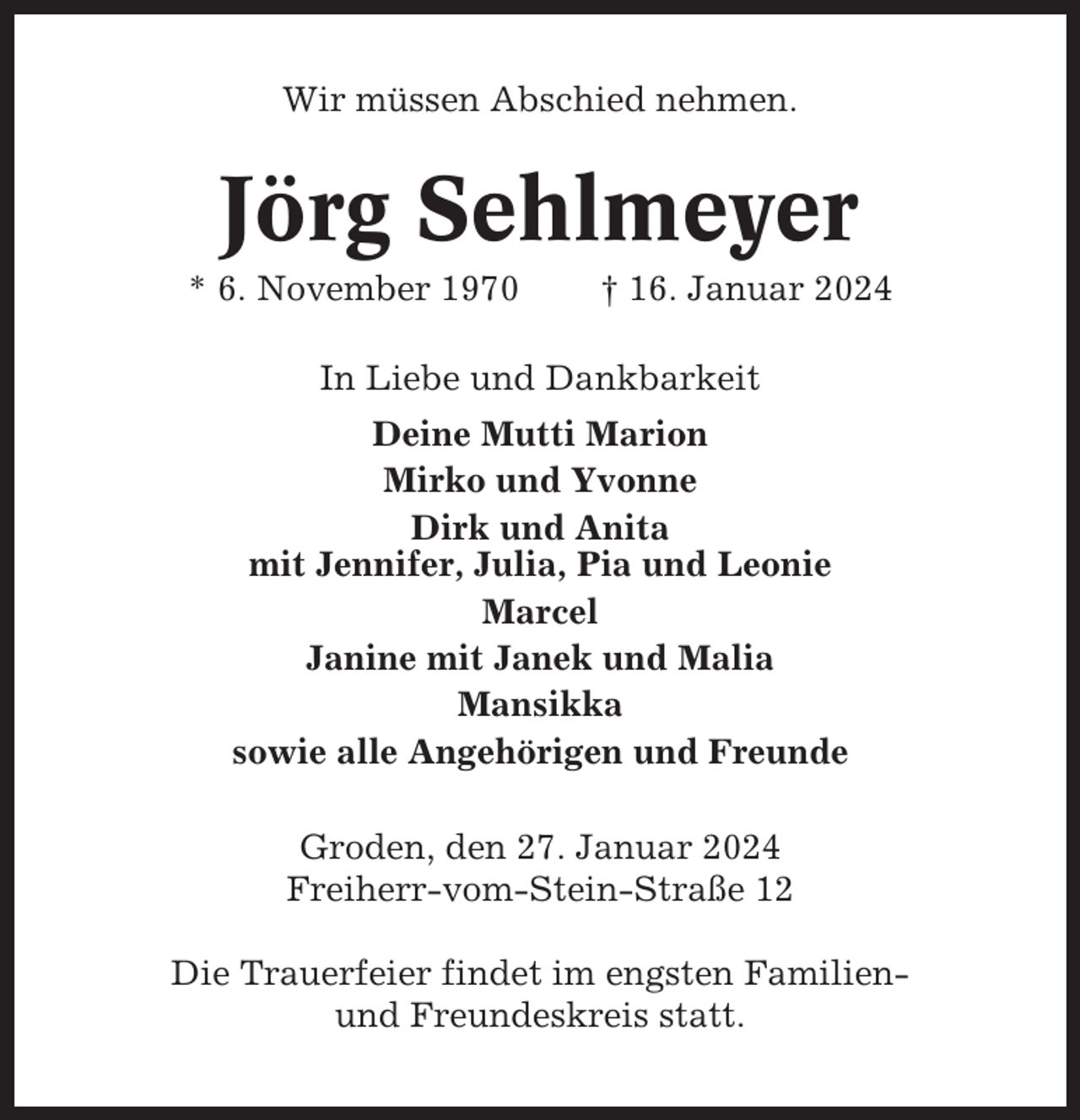 <p>Wir müssen Abschied nehmen.</p><p>Jörg Sehlmeyer<br />* 6. November 1970</p><p>† 16. Januar 2024</p><p>In Liebe und Dankbarkeit<br />Deine Mutti Marion<br />Mirko und Yvonne<br />Dirk und Anita<br />mit Jennifer, Julia, Pia und Leonie<br />Marcel<br />Janine mit Janek und Malia<br />Mansikka<br />sowie alle Angehörigen und Freunde<br />Groden, den 27. Januar 2024<br />Freiherr-vom-Stein-Straße 12<br />Die Trauerfeier findet im engsten Familienund Freundeskreis statt.</p>