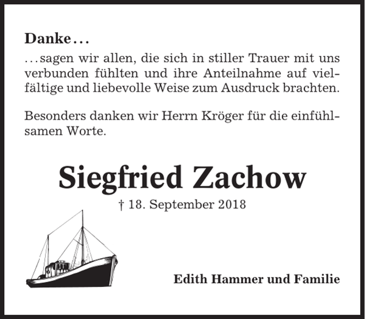 <p>Danke . . .<br />. . . sagen wir allen, die sich in stiller Trauer mit uns<br />verbunden fühlten und ihre Anteilnahme auf vielfältige und liebevolle Weise zum Ausdruck brachten.<br />Besonders danken wir Herrn Kröger für die einfühlsamen Worte.</p><p>Siegfried Zachow<br />† 18. September 2018</p><p>Edith Hammer und Familie</p>