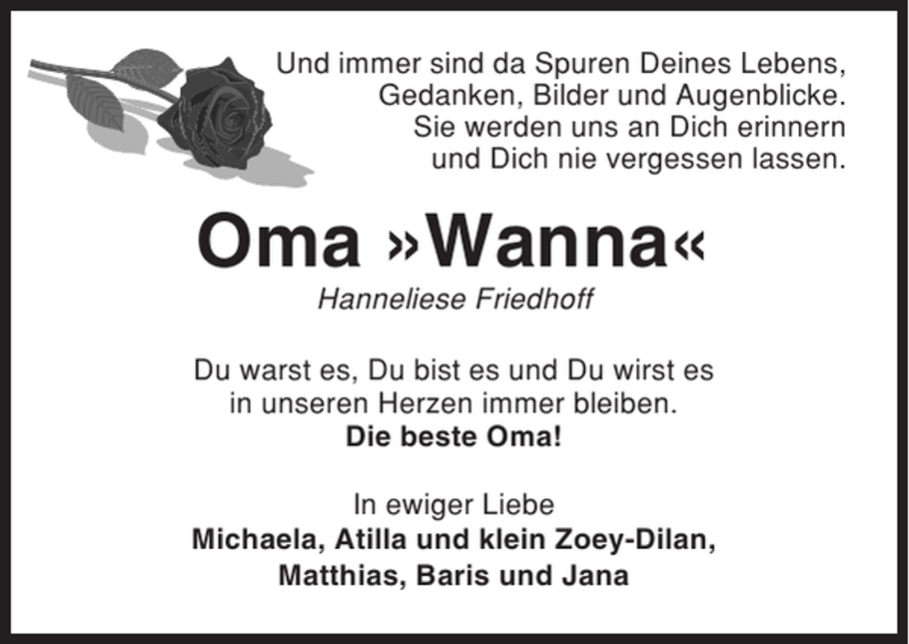 <p>Und immer sind da Spuren Deines Lebens,<br />Gedanken, Bilder und Augenblicke.<br />Sie werden uns an Dich erinnern<br />und Dich nie vergessen lassen.</p><p>Oma »Wanna«<br />Hanneliese Friedhoff<br />Du warst es, Du bist es und Du wirst es<br />in unseren Herzen immer bleiben.<br />Die beste Oma!<br />In ewiger Liebe<br />Michaela, Atilla und klein Zoey-Dilan,<br />Matthias, Baris und Jana</p>
