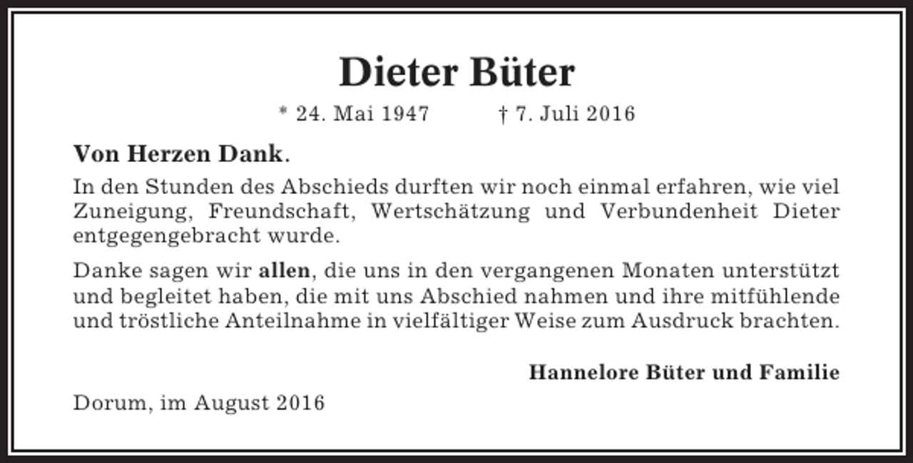 <p>Dieter Büter<br />* 24. Mai 1947</p><p>† 7. Juli 2016</p><p>Von Herzen Dank.<br />In den Stunden des Abschieds durften wir noch einmal erfahren, wie viel<br />Zuneigung, Freundschaft, Wertschätzung und Verbundenheit Dieter<br />entgegengebracht wurde.<br />Danke sagen wir allen, die uns in den vergangenen Monaten unterstützt<br />und begleitet haben, die mit uns Abschied nahmen und ihre mitfühlende<br />und tröstliche Anteilnahme in vielfältiger Weise zum Ausdruck brachten.<br />Hannelore Büter und Familie<br />Dorum, im August 2016</p>