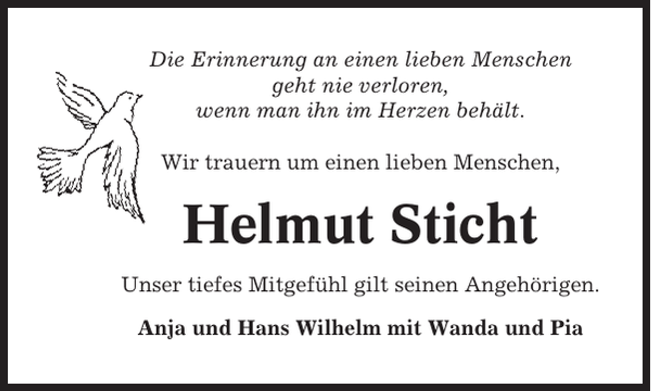 <p>Die Erinnerung an einen lieben Menschen<br />geht nie verloren,<br />wenn man ihn im Herzen behält.<br />Wir trauern um einen lieben Menschen,</p><p>Helmut Sticht<br />Unser tiefes Mitgefühl gilt seinen Angehörigen.<br />Anja und Hans Wilhelm mit Wanda und Pia</p>