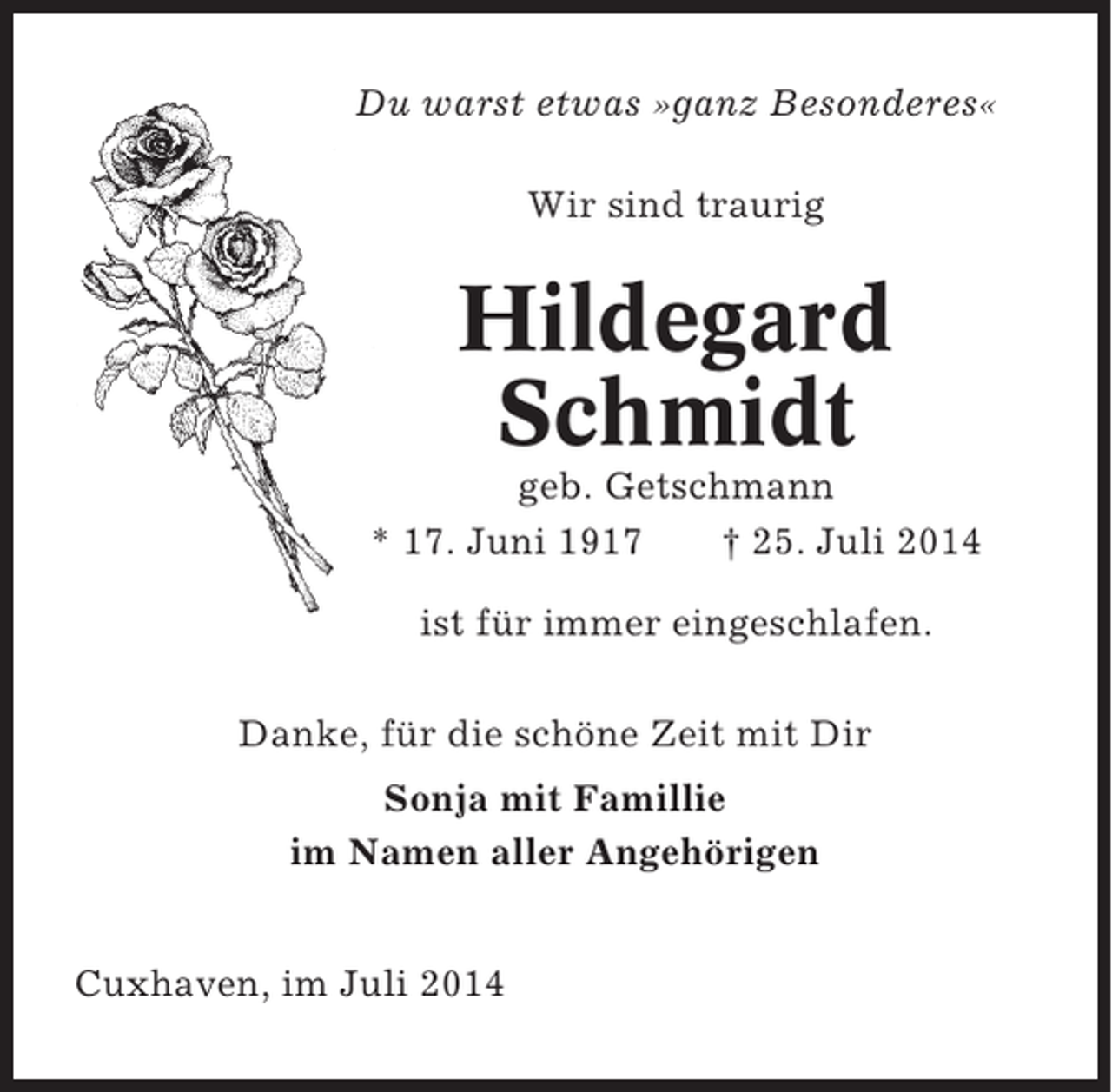<p>Du warst etwas »ganz Besonderes«<br />Wir sind traurig</p><p>Hildegard<br />Schmidt<br />geb. Getschmann<br />* 17. Juni 1917<br />† 25. Juli 2014<br />ist für immer eingeschlafen.<br />Danke, für die schöne Zeit mit Dir<br />Sonja mit Famillie<br />im Namen aller Angehörigen<br />Cuxhaven, im Juli 2014</p>