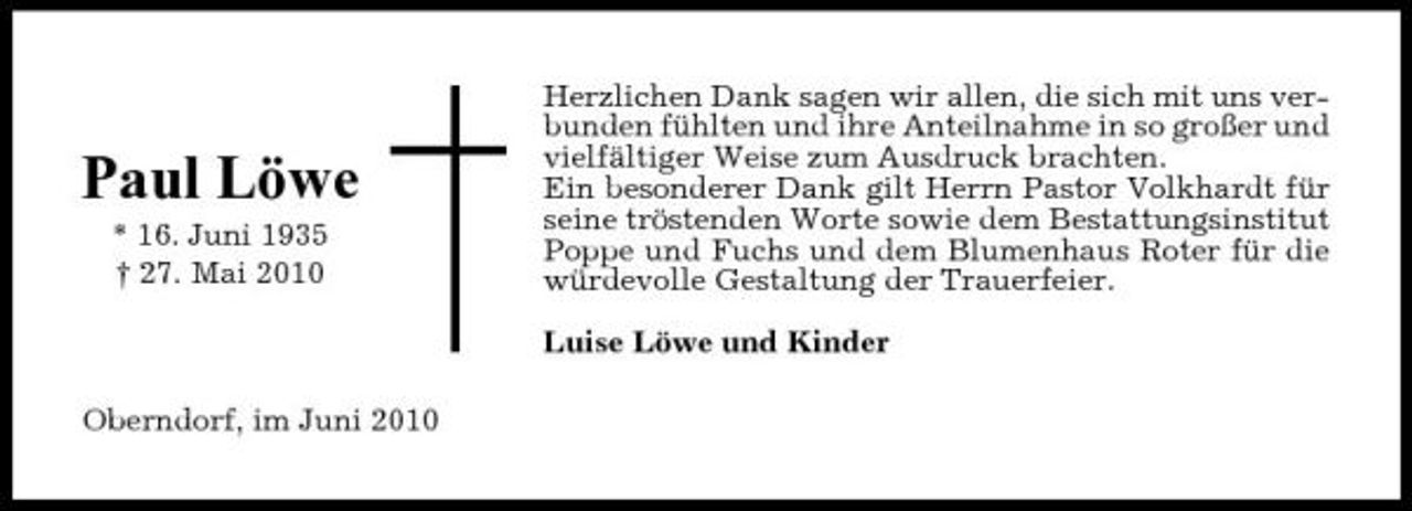 <p>Paul Löwe<br />* 16. Juni 1935 † 27. Mai 2010</p><p>Herzlichen Dank sagen wir allen, die sich mit uns verbunden fühlten und ihre Anteilnahme in so großer und vielfältiger Weise zum Ausdruck brachten. Ein besonderer Dank gilt Herrn Pastor Volkhardt für seine tröstenden Worte sowie dem Bestattungsinstitut Poppe und Fuchs und dem Blumenhaus Roter für die würdevolle Gestaltung der Trauerfeier. Luise Löwe und Kinder</p><p>Oberndorf, im Juni 2010</p>