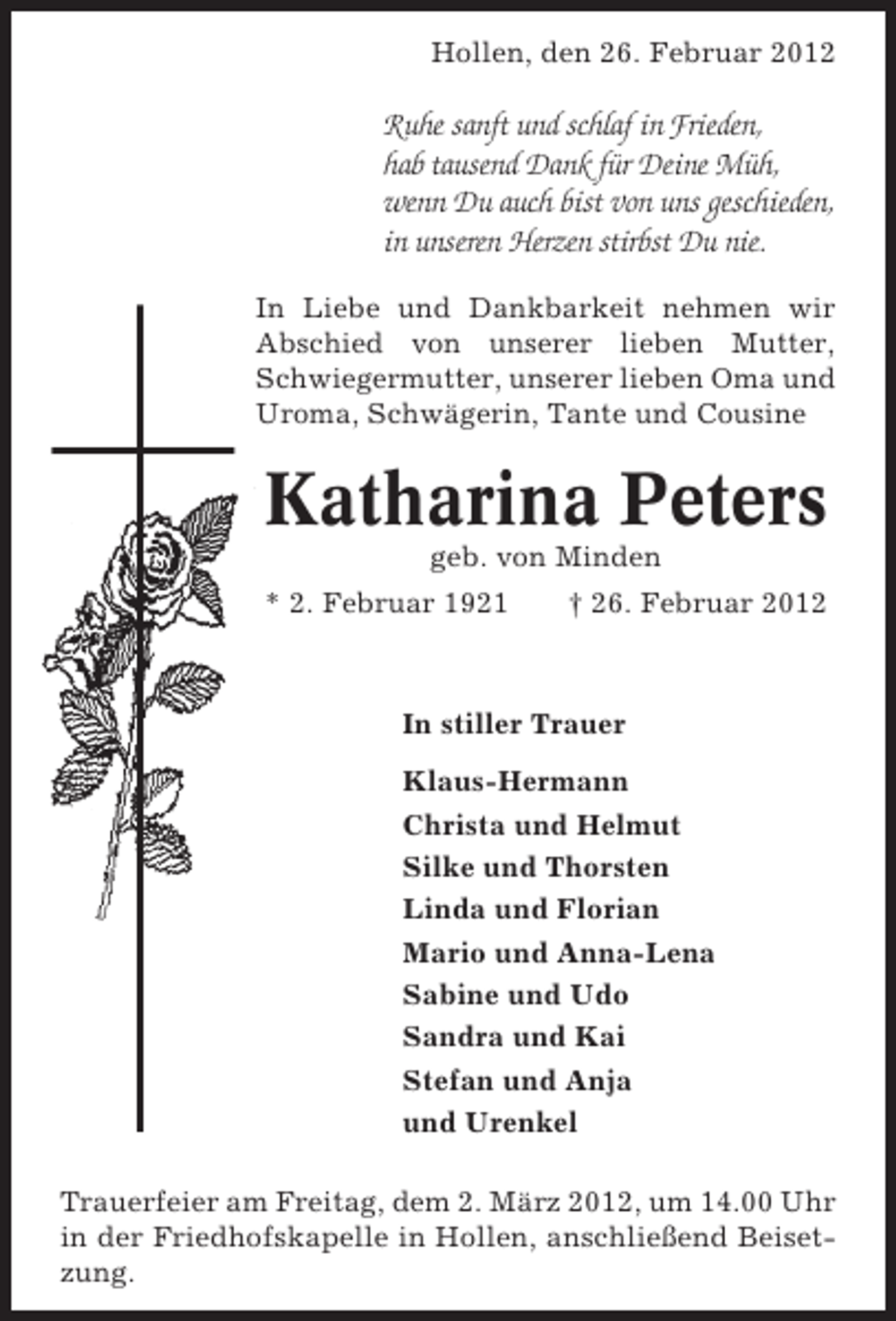 <p>Hollen, den 26. Februar 2012</p><p>Ruhe sanft und schlaf in Frieden,<br />hab tausend Dank für Deine Müh,<br />wenn Du auch bist von uns geschieden,<br />in unseren Herzen stirbst Du nie.<br />In Liebe und Dankbarkeit nehmen wir<br />Abschied von unserer lieben Mutter,<br />Schwiegermutter, unserer lieben Oma und<br />Uroma, Schwägerin, Tante und Cousine</p><p>Katharina Peters<br />geb. von Minden<br />* 2. Februar 1921</p><p>† 26. Februar 2012</p><p>In stiller Trauer<br />Klaus-Hermann<br />Christa und Helmut<br />Silke und Thorsten<br />Linda und Florian<br />Mario und Anna-Lena<br />Sabine und Udo<br />Sandra und Kai<br />Stefan und Anja<br />und Urenkel<br />Trauerfeier am Freitag, dem 2. März 2012, um 14.00 Uhr<br />in der Friedhofskapelle in Hollen, anschließend Beisetzung.</p>