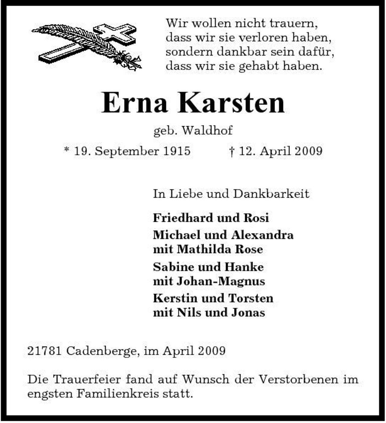 <p>Wir wollen nicht trauern, dass wir sie verloren haben, sondern dankbar sein dafür, dass wir sie gehabt haben.</p><p>Erna Karsten<br />geb. Waldhof * 19. September 1915 † 12. April 2009 In Liebe und Dankbarkeit Friedhard und Rosi Michael und Alexandra mit Mathilda Rose Sabine und Hanke mit Johan-Magnus Kerstin und Torsten mit Nils und Jonas 21781 Cadenberge, im April 2009 Die Trauerfeier fand auf Wunsch der Verstorbenen im engsten Familienkreis statt.</p>