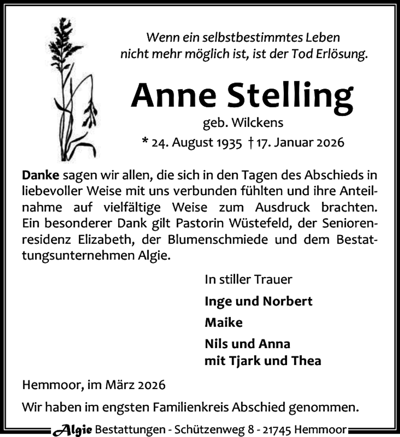 <p>Wenn ein selbstbestimmtes Leben<br />nicht mehr möglich ist, ist der Tod Erlösung.</p><p>Anne Stelling<br />geb. Wilckens<br />* 24. August 1935 † 17. Januar 2026</p><p>Danke sagen wir allen, die sich in den Tagen des Abschieds in<br />liebevoller Weise mit uns verbunden fühlten und ihre Anteil‐<br />nahme auf vielfältige Weise zum Ausdruck brachten.<br />Ein besonderer Dank gilt Pastorin Wüstefeld, der Senioren‐<br />residenz Elizabeth, der Blumenschmiede und dem Bestat‐<br />tungsunternehmen Algie.<br />In stiller Trauer<br />Inge und Norbert<br />Maike<br />Nils und Anna<br />mit Tjark und Thea<br />Hemmoor, im März 2026<br />Wir haben im engsten Familienkreis Abschied genommen.<br />Algie Bestattungen ‐ Schützenweg 8 ‐ 21745 Hemmoor</p>