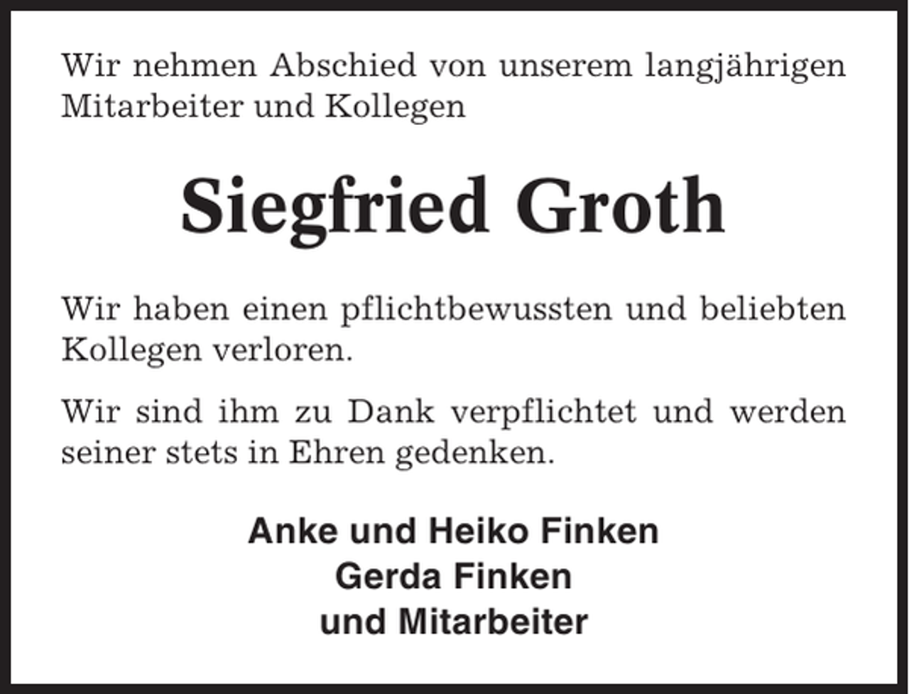 <p>Wir nehmen Abschied von unserem langjährigen<br />Mitarbeiter und Kollegen</p><p>Siegfried Groth<br />Wir haben einen pflichtbewussten und beliebten<br />Kollegen verloren.<br />Wir sind ihm zu Dank verpflichtet und werden<br />seiner stets in Ehren gedenken.</p><p>Anke und Heiko Finken<br />Gerda Finken<br />und Mitarbeiter</p>