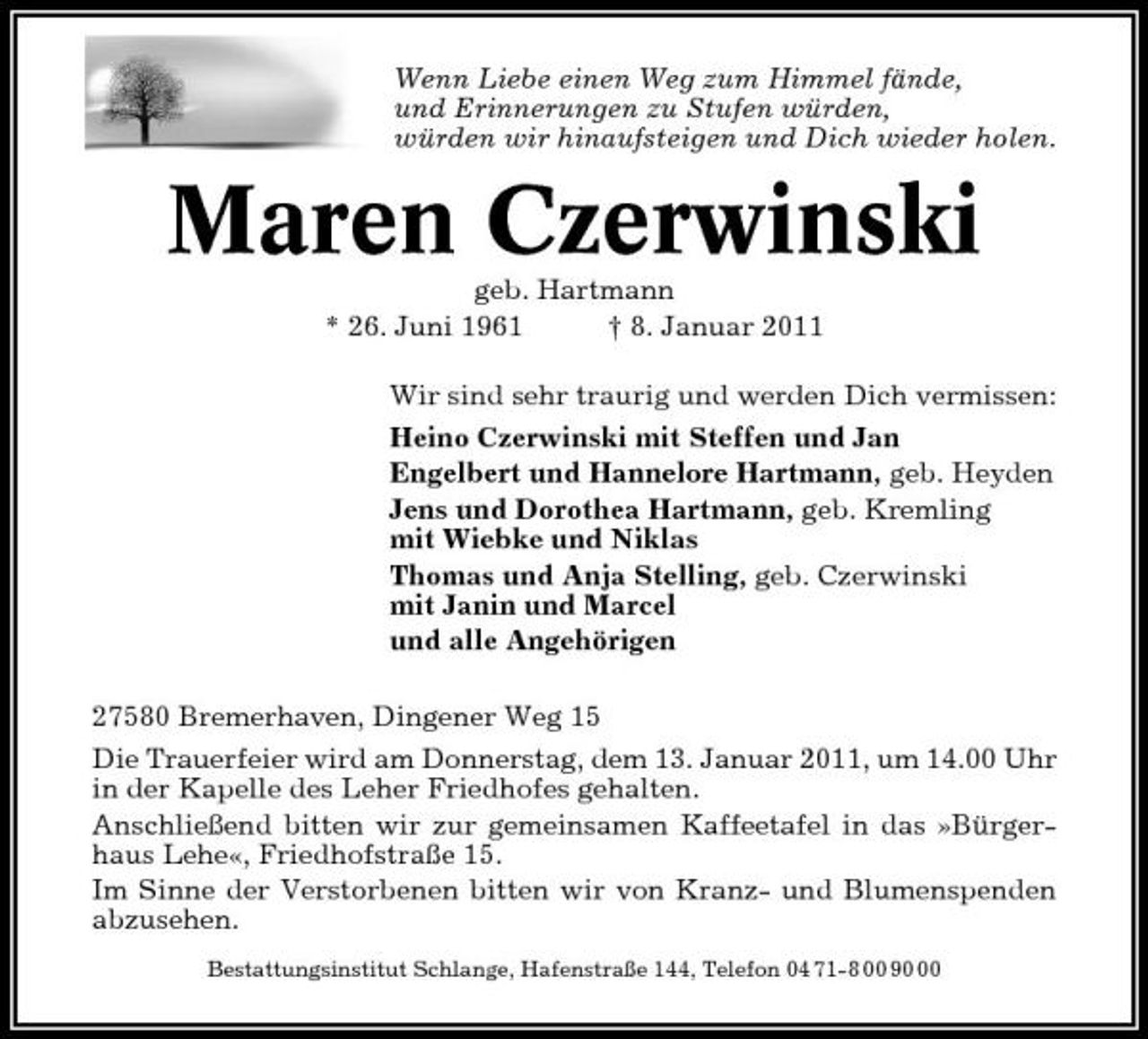 <p>Wenn Liebe einen Weg zum Himmel fände, und Erinnerungen zu Stufen würden, würden wir hinaufsteigen und Dich wieder holen.</p><p>Maren Czerwinski<br />geb. Hartmann * 26. Juni 1961 † 8. Januar 2011 Wir sind sehr traurig und werden Dich vermissen: Heino Czerwinski mit Steffen und Jan Engelbert und Hannelore Hartmann, geb. Heyden Jens und Dorothea Hartmann, geb. Kremling mit Wiebke und Niklas Thomas und Anja Stelling, geb. Czerwinski mit Janin und Marcel und alle Angehörigen 27580 Bremerhaven, Dingener Weg 15 Die Trauerfeier wird am Donnerstag, dem 13. Januar 2011, um 14.00 Uhr in der Kapelle des Leher Friedhofes gehalten. Anschließend bitten wir zur gemeinsamen Kaffeetafel in das »Bürgerhaus Lehe«, Friedhofstraße 15. Im Sinne der Verstorbenen bitten wir von Kranz- und Blumenspenden abzusehen.<br />Bestattungsinstitut Schlange, Hafenstraße 144, Telefon 04 71-8 00 90</p>