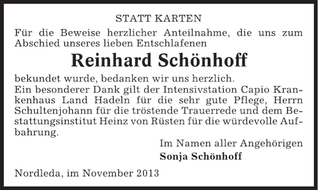 <p>STATT KARTEN<br />Für die Beweise herzlicher Anteilnahme, die uns zum<br />Abschied unseres lieben Entschlafenen</p><p>Reinhard Schönhoff<br />bekundet wurde, bedanken wir uns herzlich.<br />Ein besonderer Dank gilt der Intensivstation Capio Krankenhaus Land Hadeln für die sehr gute Pflege, Herrn<br />Schultenjohann für die tröstende Trauerrede und dem Bestattungsinstitut Heinz von Rüsten für die würdevolle Aufbahrung.<br />Im Namen aller Angehörigen<br />Sonja Schönhoff<br />Nordleda, im November 2013</p>