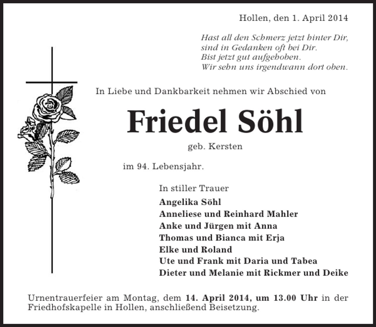 <p>Hollen, den 1. April 2014<br />Hast all den Schmerz jetzt hinter Dir,<br />sind in Gedanken oft bei Dir.<br />Bist jetzt gut aufgehoben.<br />Wir sehn uns irgendwann dort oben.<br />In Liebe und Dankbarkeit nehmen wir Abschied von</p><p>Friedel Söhl<br />geb. Kersten<br />im 94. Lebensjahr.<br />In stiller Trauer<br />Angelika Söhl<br />Anneliese und Reinhard Mahler<br />Anke und Jürgen mit Anna<br />Thomas und Bianca mit Erja<br />Elke und Roland<br />Ute und Frank mit Daria und Tabea<br />Dieter und Melanie mit Rickmer und Deike<br />Urnentrauerfeier am Montag, dem 14. April 2014, um 13.00 Uhr in der<br />Friedhofskapelle in Hollen, anschließend Beisetzung.</p>