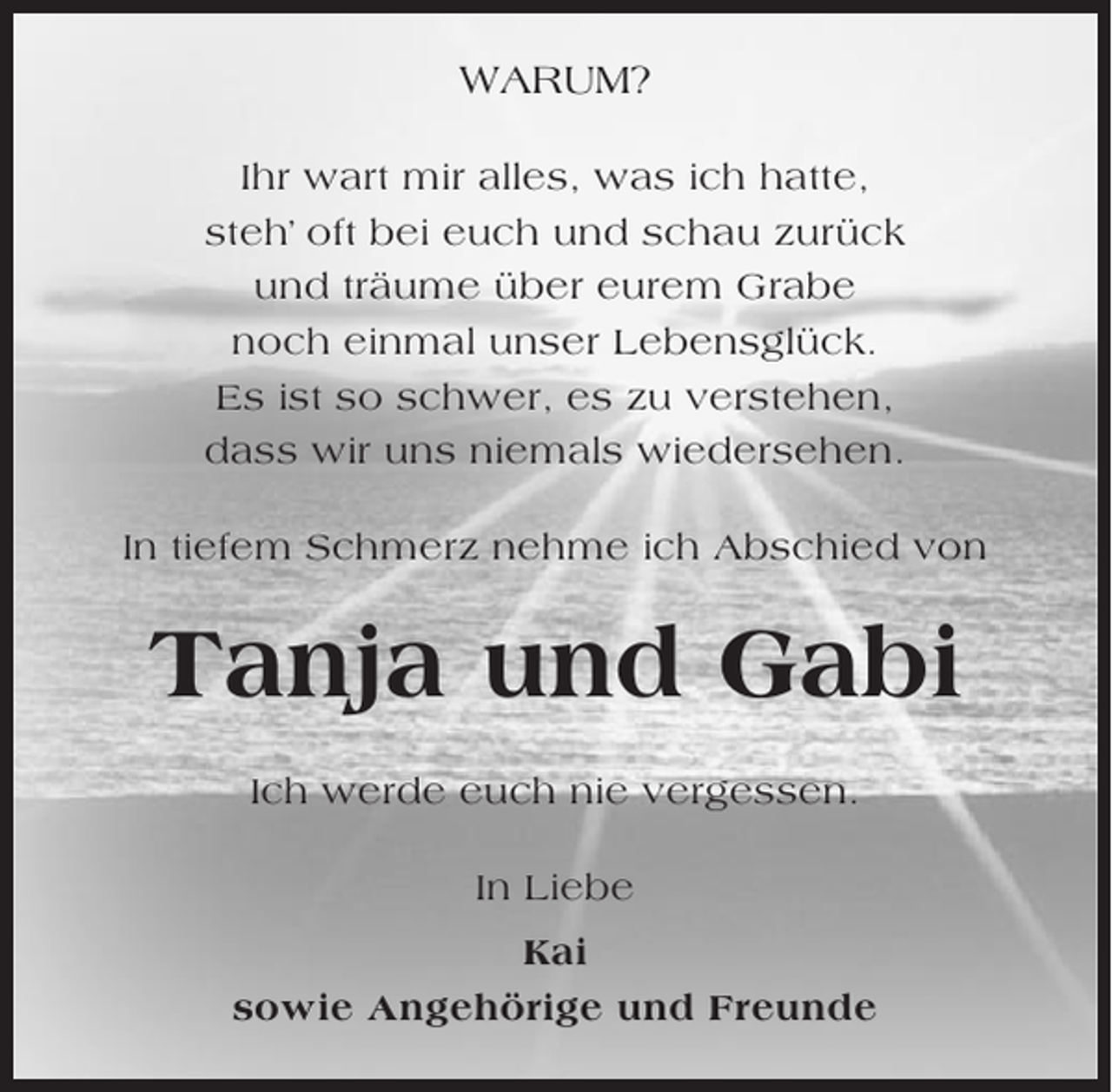 <p>WARUM?<br />Ihr wart mir alles, was ich hatte,<br />steh’ oft bei euch und schau zurück<br />und träume über eurem Grabe<br />noch einmal unser Lebensglück.<br />Es ist so schwer, es zu verstehen,<br />dass wir uns niemals wiedersehen.<br />In tiefem Schmerz nehme ich Abschied von</p><p>Tanja und Gabi<br />Ich werde euch nie vergessen.<br />In Liebe<br />Kai<br />sowie Angehörige und Freunde</p>