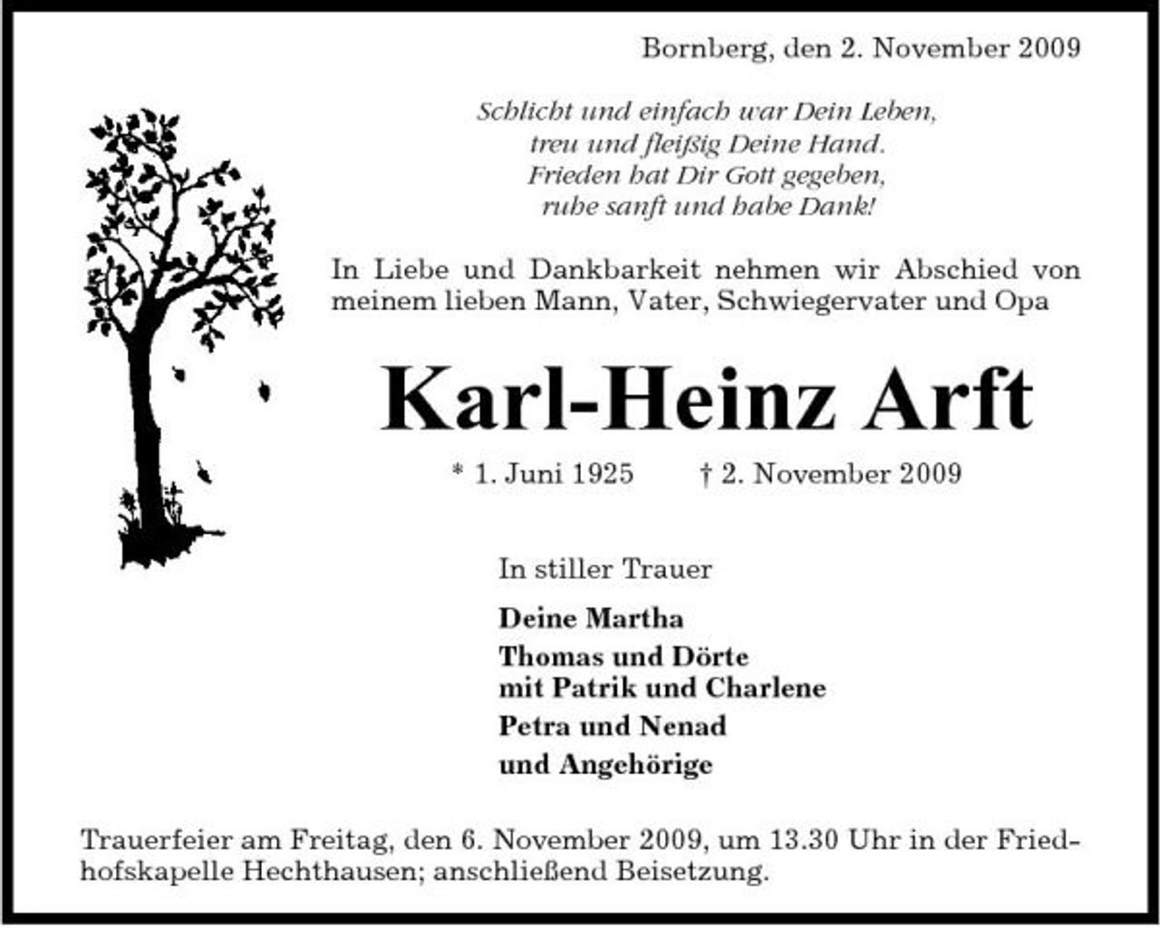 <p>Bornberg, den 2. November 2009 Schlicht und einfach war Dein Leben, treu und fleißig Deine Hand. Frieden hat Dir Gott gegeben, ruhe sanft und habe Dank! In Liebe und Dankbarkeit nehmen wir Abschied von meinem lieben Mann, Vater, Schwiegervater und Opa</p><p>Karl-Heinz Arft<br />* 1. Juni 1925 † 2. November 2009 In stiller Trauer Deine Martha Thomas und Dörte mit Patrik und Charlene Petra und Nenad und Angehörige Trauerfeier am Freitag, den 6. November 2009, um 13.30 Uhr in der Friedhofskapelle Hechthausen; anschließend Beisetzung.</p>