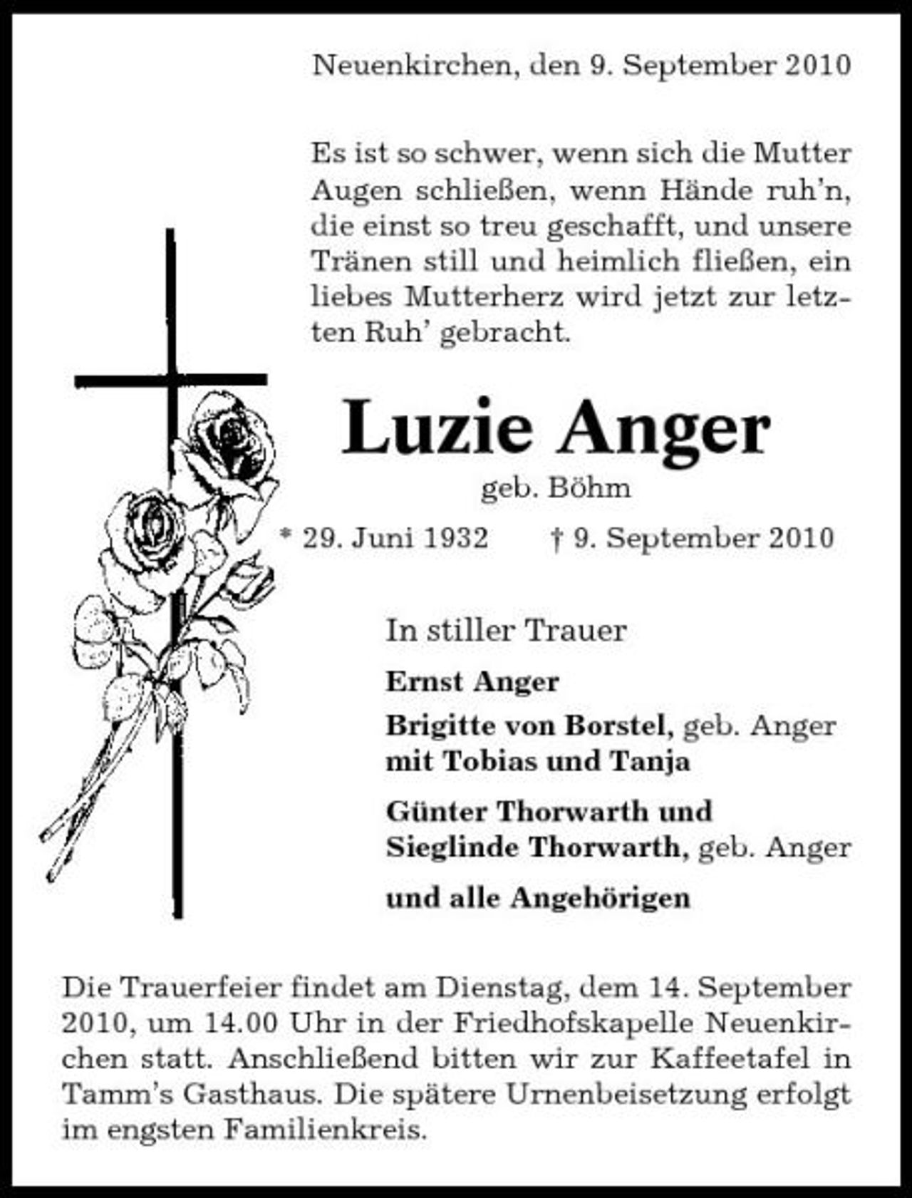 <p>Neuenkirchen, den 9. September 2010 Es ist so schwer, wenn sich die Mutter Augen schließen, wenn Hände ruh’n, die einst so treu geschafft, und unsere Tränen still und heimlich fließen, ein liebes Mutterherz wird jetzt zur letzten Ruh’ gebracht.</p><p>Luzie Anger<br />geb. Böhm * 29. Juni 1932 † 9. September 2010</p><p>In stiller Trauer<br />Ernst Anger Brigitte von Borstel, geb. Anger mit Tobias und Tanja Günter Thorwarth und Sieglinde Thorwarth, geb. Anger und alle Angehörigen Die Trauerfeier findet am Dienstag, dem 14. September 2010, um 14.00 Uhr in der Friedhofskapelle Neuenkirchen statt. Anschließend bitten wir zur Kaffeetafel in Tamm’s Gasthaus. Die spätere Urnenbeisetzung erfolgt im engsten Familienkreis.</p>