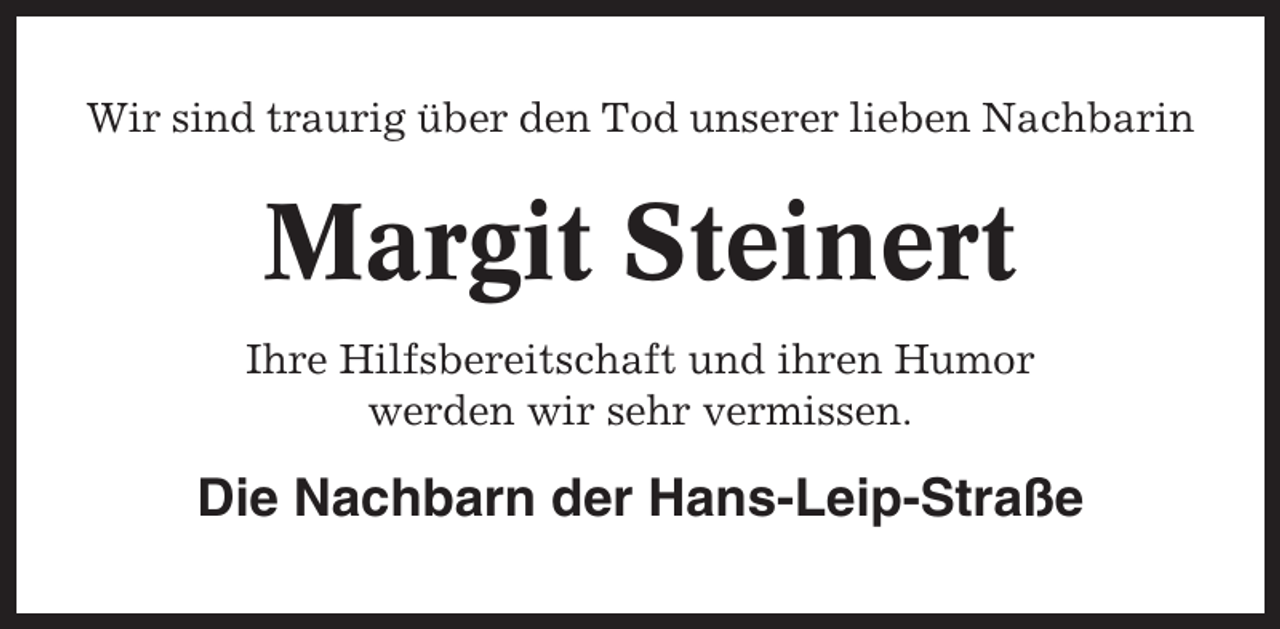 <p>Wir sind traurig über den Tod unserer lieben Nachbarin</p><p>Margit Steinert<br />Ihre Hilfsbereitschaft und ihren Humor<br />werden wir sehr vermissen.</p><p>Die Nachbarn der Hans-Leip-Straße</p>