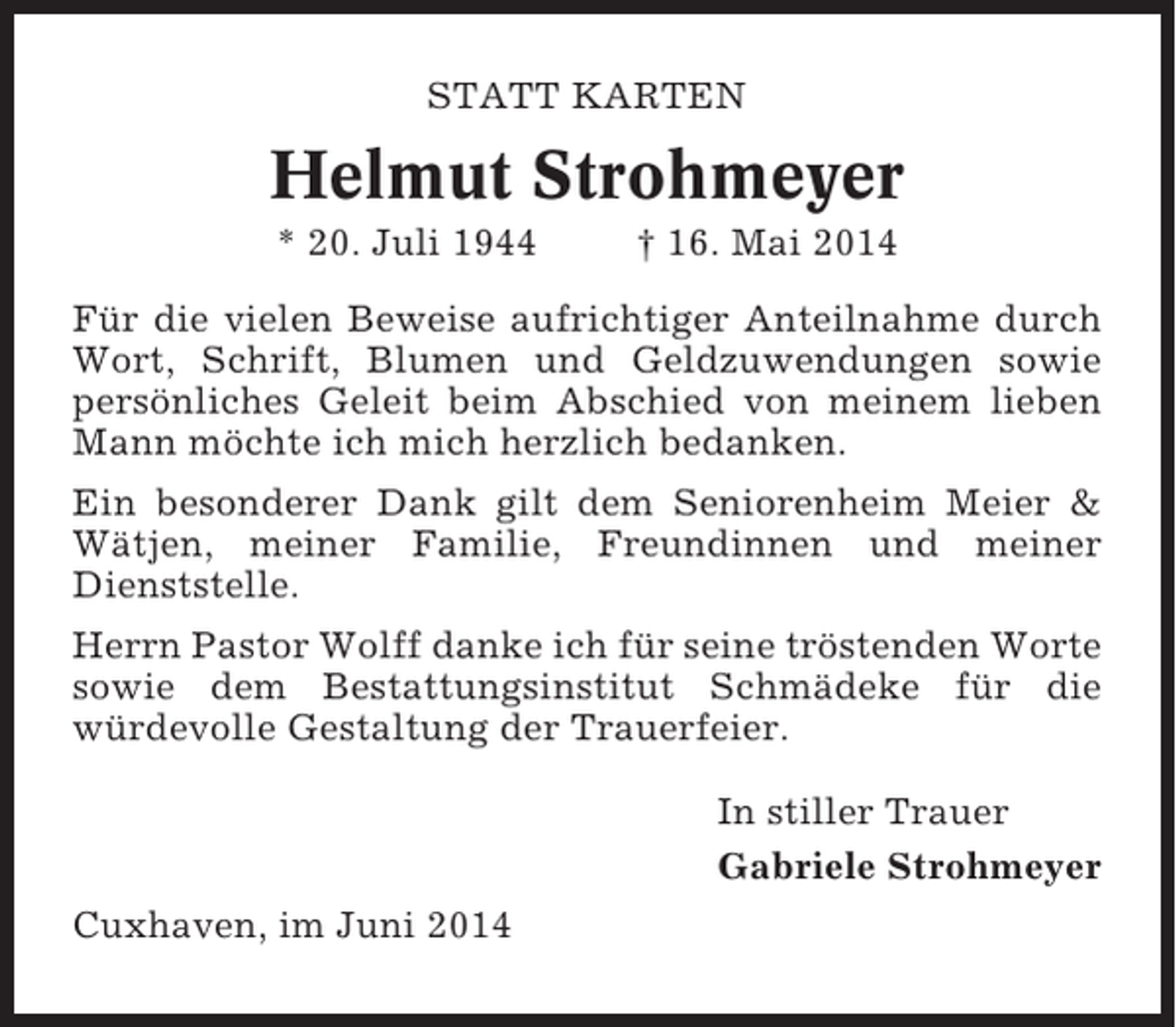 <p>STATT KARTEN</p><p>Helmut Strohmeyer<br />* 20. Juli 1944</p><p>† 16. Mai 2014</p><p>Für die vielen Beweise aufrichtiger Anteilnahme durch<br />Wort, Schrift, Blumen und Geldzuwendungen sowie<br />persönliches Geleit beim Abschied von meinem lieben<br />Mann möchte ich mich herzlich bedanken.<br />Ein besonderer Dank gilt dem Seniorenheim Meier &amp;<br />Wätjen, meiner Familie, Freundinnen und meiner<br />Dienststelle.<br />Herrn Pastor Wolff danke ich für seine tröstenden Worte<br />sowie dem Bestattungsinstitut Schmädeke für die<br />würdevolle Gestaltung der Trauerfeier.<br />In stiller Trauer<br />Gabriele Strohmeyer<br />Cuxhaven, im Juni 2014</p>