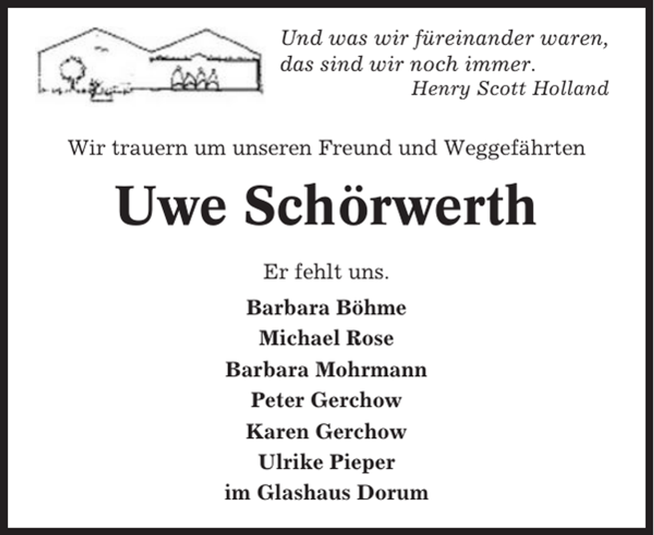<p>Und was wir füreinander waren,<br />das sind wir noch immer.<br />Henry Scott Holland</p><p>Wir trauern um unseren Freund und Weggefährten</p><p>Uwe Schörwerth<br />Er fehlt uns.<br />Barbara Böhme<br />Michael Rose<br />Barbara Mohrmann<br />Peter Gerchow<br />Karen Gerchow<br />Ulrike Pieper<br />im Glashaus Dorum</p>