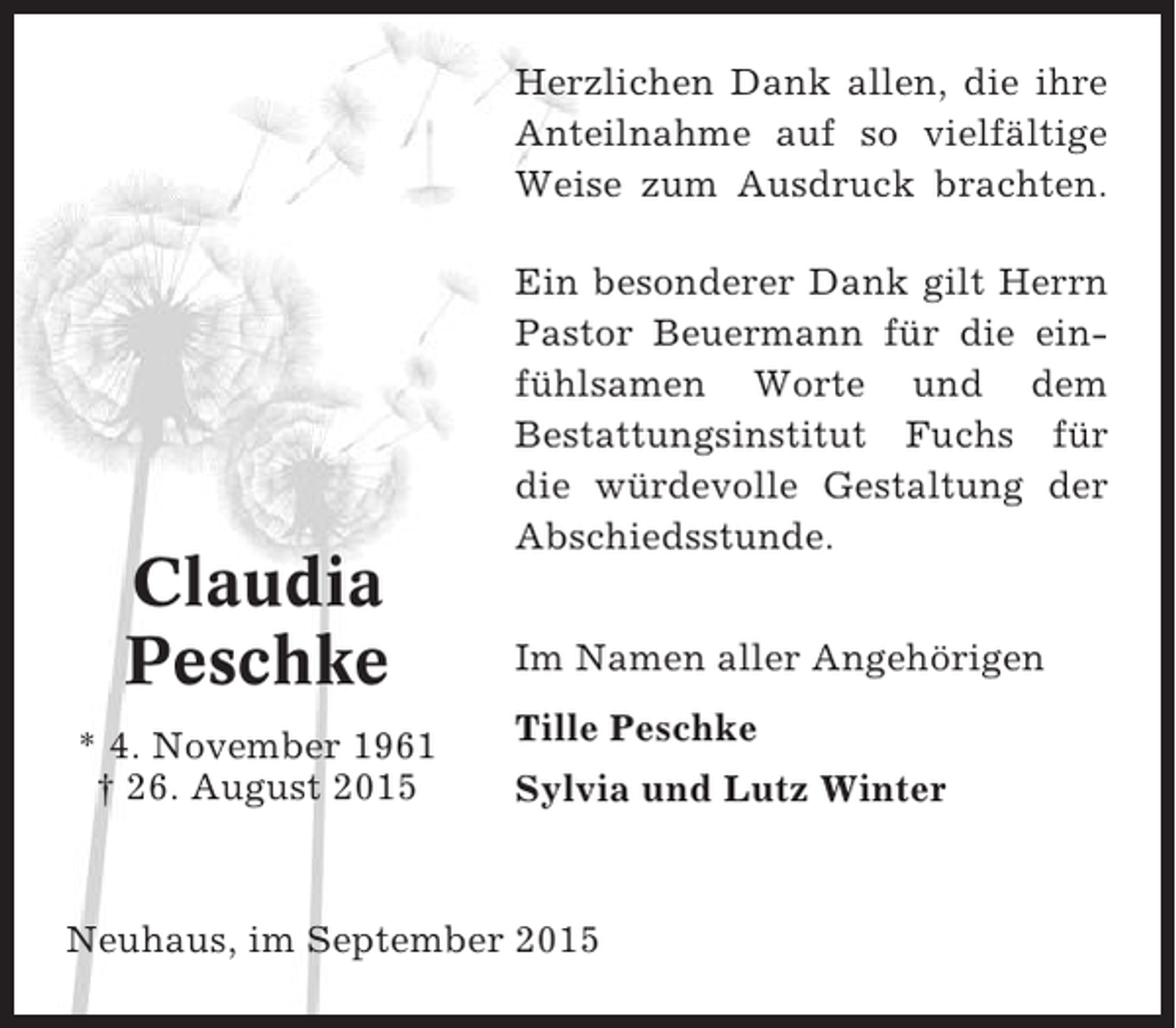 <p>Herzlichen Dank allen, die ihre<br />Anteilnahme auf so vielfältige<br />Weise zum Ausdruck brachten.</p><p>Claudia<br />Peschke<br />* 4. November 1961<br />† 26. August 2015</p><p>Ein besonderer Dank gilt Herrn<br />Pastor Beuermann für die einfühlsamen Worte und dem<br />Bestattungsinstitut Fuchs für<br />die würdevolle Gestaltung der<br />Abschiedsstunde.<br />Im Namen aller Angehörigen<br />Tille Peschke<br />Sylvia und Lutz Winter</p><p>Neuhaus, im September 2015</p>