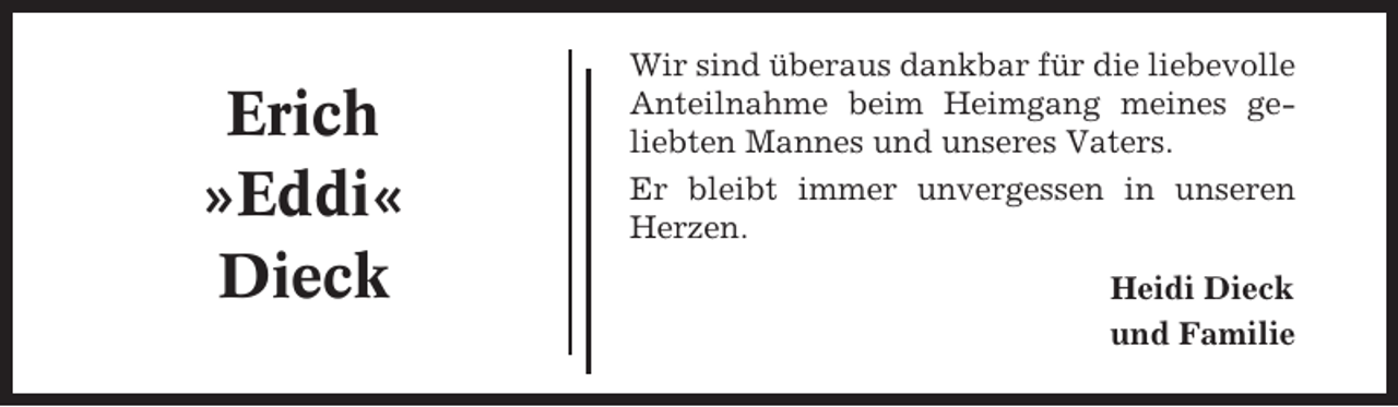 <p>Erich<br />»Eddi«<br />Dieck</p><p>Wir sind überaus dankbar für die liebevolle<br />Anteilnahme beim Heimgang meines geliebten Mannes und unseres Vaters.<br />Er bleibt immer unvergessen in unseren<br />Herzen.<br />Heidi Dieck<br />und Familie</p>
