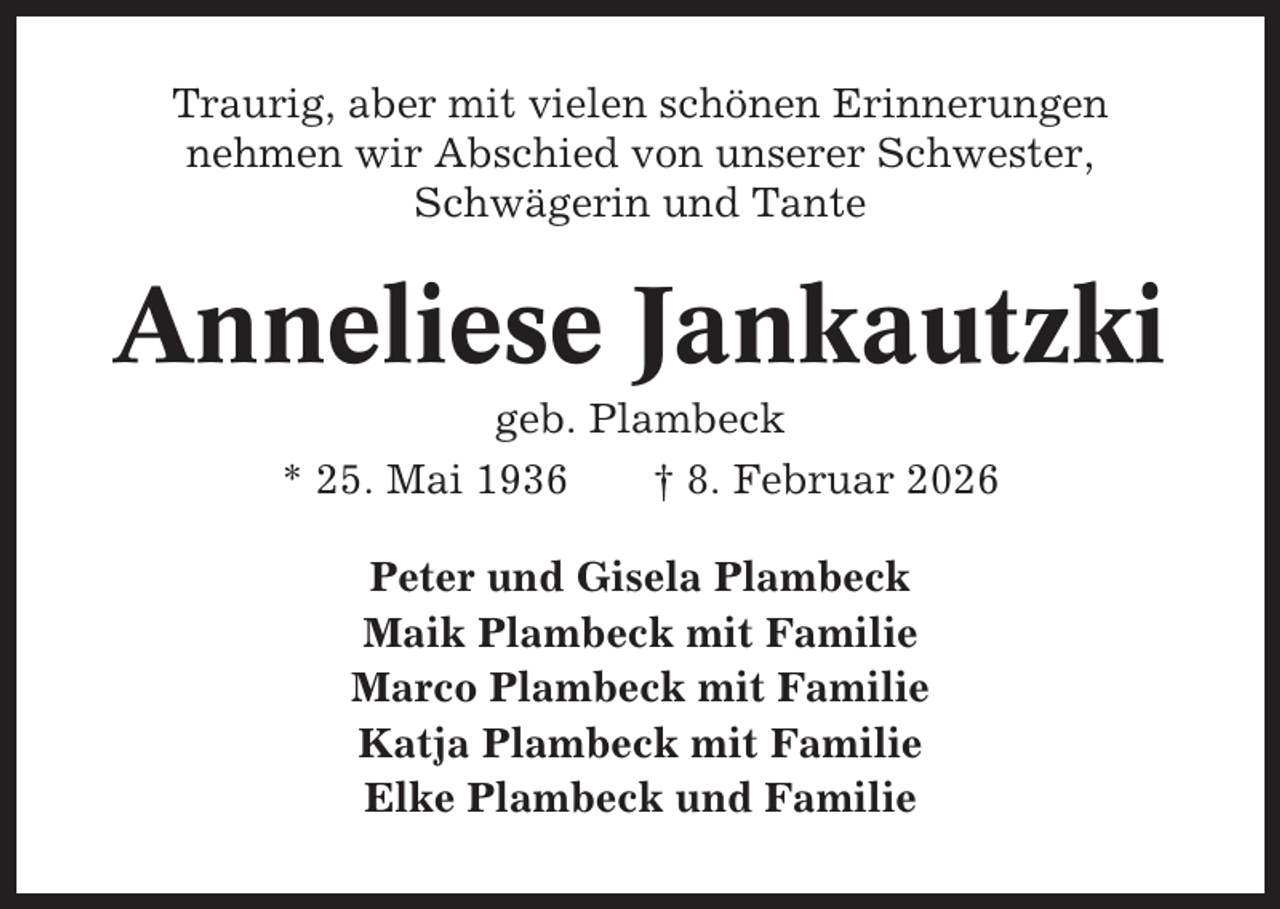 <p>Traurig, aber mit vielen schönen Erinnerungen<br />nehmen wir Abschied von unserer Schwester,<br />Schwägerin und Tante</p><p>Anneliese Jankautzki<br />geb. Plambeck<br />* 25. Mai 1936<br />† 8. Februar 2026<br />Peter und Gisela Plambeck<br />Maik Plambeck mit Familie<br />Marco Plambeck mit Familie<br />Katja Plambeck mit Familie<br />Elke Plambeck und Familie</p>