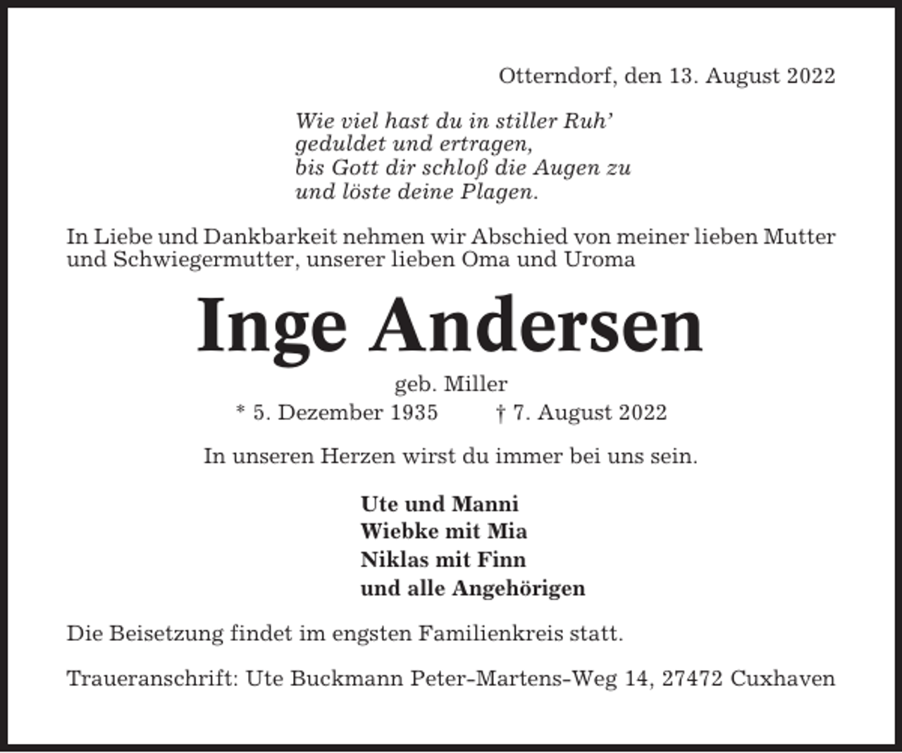 <p>Otterndorf, den 13. August 2022<br />Wie viel hast du in stiller Ruh’<br />geduldet und ertragen,<br />bis Gott dir schloß die Augen zu<br />und löste deine Plagen.<br />In Liebe und Dankbarkeit nehmen wir Abschied von meiner lieben Mutter<br />und Schwiegermutter, unserer lieben Oma und Uroma</p><p>Inge Andersen<br />geb. Miller<br />* 5. Dezember 1935<br />† 7. August 2022<br />In unseren Herzen wirst du immer bei uns sein.<br />Ute und Manni<br />Wiebke mit Mia<br />Niklas mit Finn<br />und alle Angehörigen<br />Die Beisetzung findet im engsten Familienkreis statt.<br />Traueranschrift: Ute Buckmann Peter-Martens-Weg 14, 27472 Cuxhaven</p>