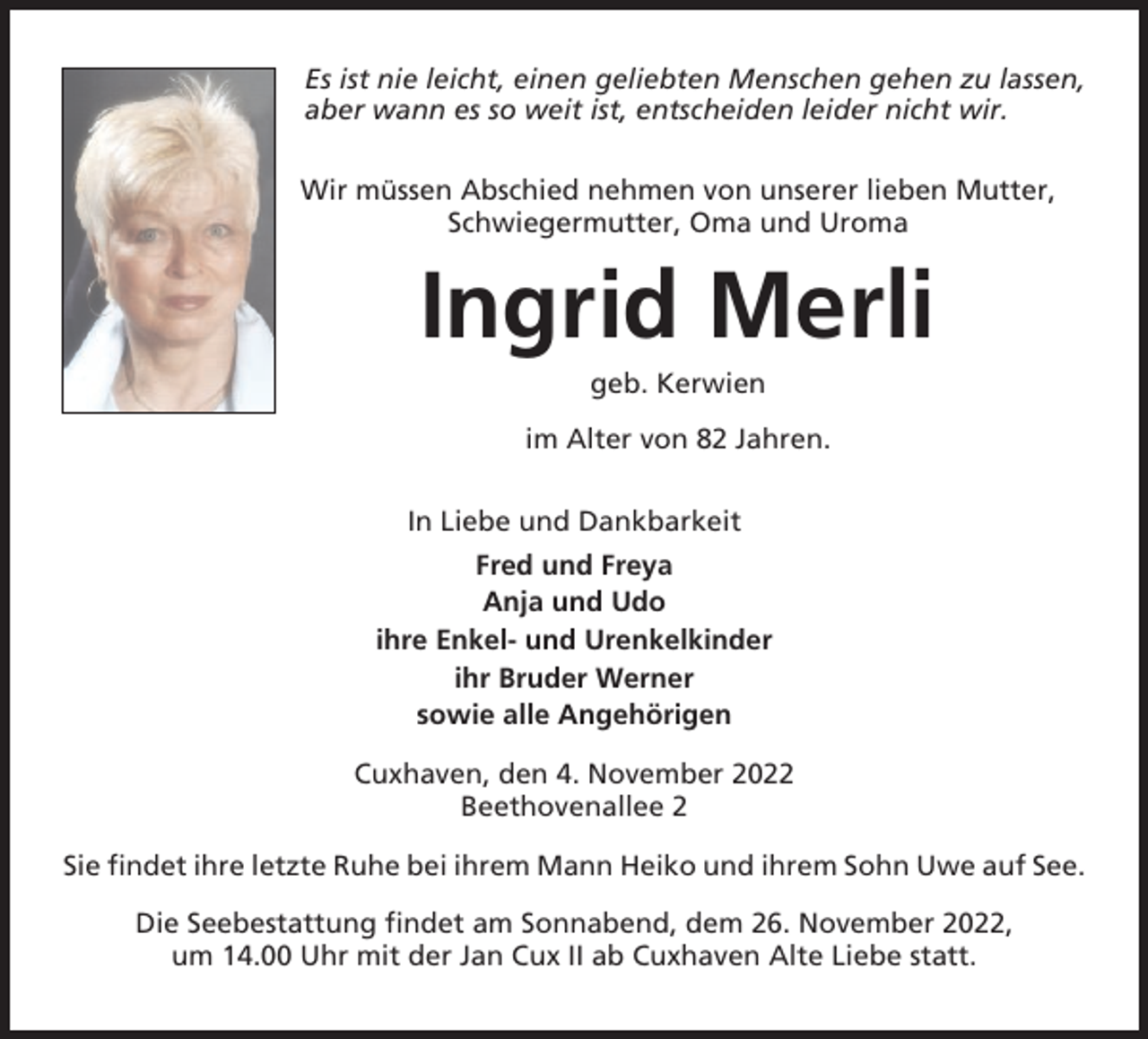<p>Es ist nie leicht, einen geliebten Menschen gehen zu lassen,<br />aber wann es so weit ist, entscheiden leider nicht wir.<br />Wir müssen Abschied nehmen von unserer lieben Mutter,<br />Schwiegermutter, Oma und Uroma</p><p>Ingrid Merli<br />geb. Kerwien<br />im Alter von 82 Jahren.<br />In Liebe und Dankbarkeit<br />Fred und Freya<br />Anja und Udo<br />ihre Enkel- und Urenkelkinder<br />ihr Bruder Werner<br />sowie alle Angehörigen<br />Cuxhaven, den 4. November 2022<br />Beethovenallee 2<br />Sie findet ihre letzte Ruhe bei ihrem Mann Heiko und ihrem Sohn Uwe auf See.<br />Die Seebestattung findet am Sonnabend, dem 26. November 2022,<br />um 14.00 Uhr mit der Jan Cux II ab Cuxhaven Alte Liebe statt.</p>