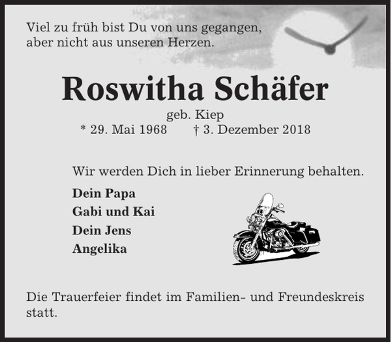 <p>Viel zu früh bist Du von uns gegangen,<br />aber nicht aus unseren Herzen.</p><p>Roswitha Schäfer<br />geb. Kiep<br />* 29. Mai 1968<br />† 3. Dezember 2018<br />Wir werden Dich in lieber Erinnerung behalten.<br />Dein Papa<br />Gabi und Kai<br />Dein Jens<br />Angelika</p><p>Die Trauerfeier findet im Familien- und Freundeskreis<br />statt.</p>