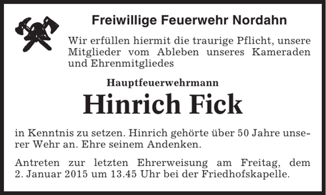 <p>Freiwillige Feuerwehr Nordahn<br />Wir erfüllen hiermit die traurige Pflicht, unsere<br />Mitglieder vom Ableben unseres Kameraden<br />und Ehrenmitgliedes<br />Hauptfeuerwehrmann</p><p>Hinrich Fick<br />in Kenntnis zu setzen. Hinrich gehörte über 50 Jahre unserer Wehr an. Ehre seinem Andenken.<br />Antreten zur letzten Ehrerweisung am Freitag, dem<br />2. Januar 2015 um 13.45 Uhr bei der Friedhofskapelle.</p>
