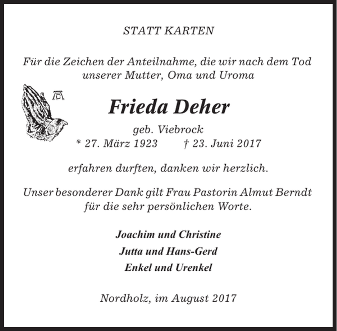 <p>STATT KARTEN<br />Für die Zeichen der Anteilnahme, die wir nach dem Tod<br />unserer Mutter, Oma und Uroma</p><p>Frieda Deher<br />geb. Viebrock<br />* 27. März 1923<br />† 23. Juni 2017<br />erfahren durften, danken wir herzlich.<br />Unser besonderer Dank gilt Frau Pastorin Almut Berndt<br />für die sehr persönlichen Worte.<br />Joachim und Christine<br />Jutta und Hans-Gerd<br />Enkel und Urenkel<br />Nordholz, im August 2017</p>