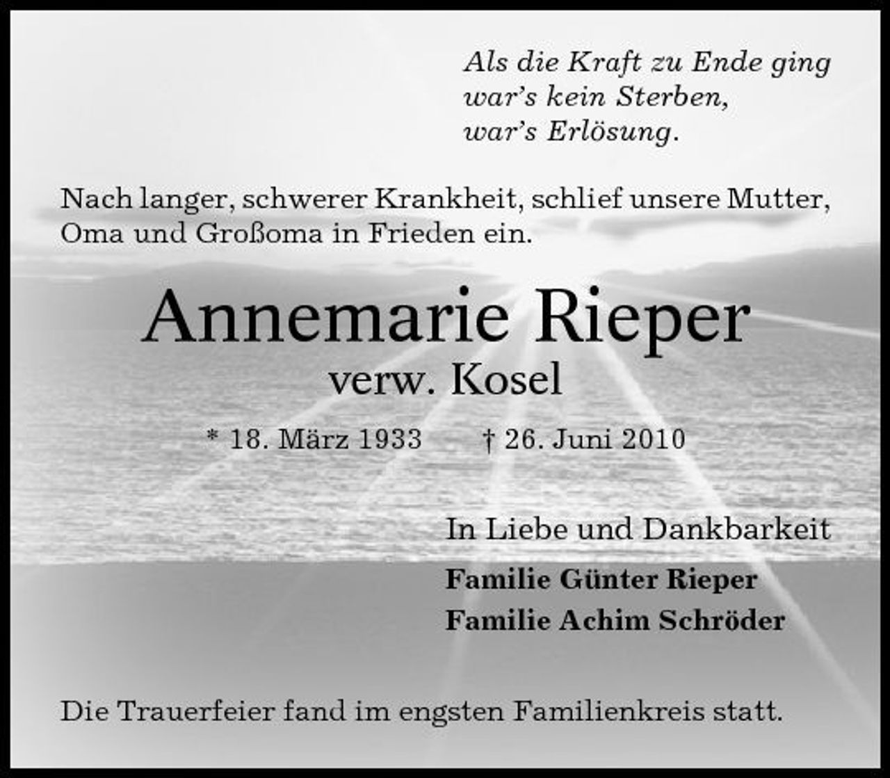 <p>Als die Kraft zu Ende ging war’s kein Sterben, war’s Erlösung. Nach langer, schwerer Krankheit, schlief unsere Mutter, Oma und Großoma in Frieden ein.</p><p>Annemarie Rieper<br />verw. Kosel<br />* 18. März 1933 † 26. Juni 2010</p><p>In Liebe und Dankbarkeit<br />Familie Günter Rieper Familie Achim Schröder Die Trauerfeier fand im engsten Familienkreis statt.</p>