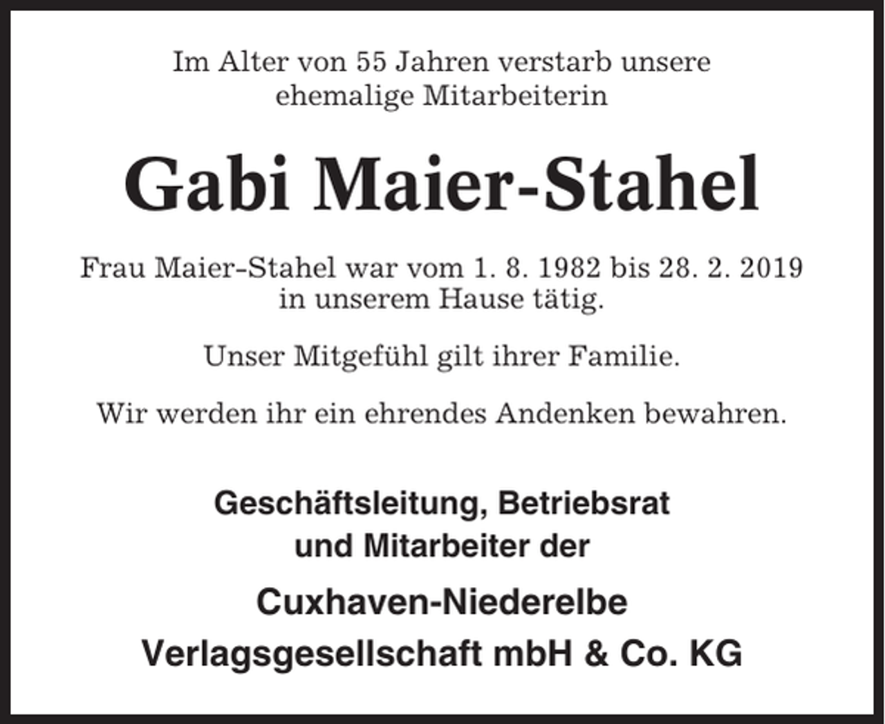 <p>Im Alter von 55 Jahren verstarb unsere<br />ehemalige Mitarbeiterin</p><p>Gabi Maier-Stahel<br />Frau Maier-Stahel war vom 1. 8. 1982 bis 28. 2. 2019<br />in unserem Hause tätig.<br />Unser Mitgefühl gilt ihrer Familie.<br />Wir werden ihr ein ehrendes Andenken bewahren.</p><p>Geschäftsleitung, Betriebsrat<br />und Mitarbeiter der</p><p>Cuxhaven-Niederelbe<br />Verlagsgesellschaft mbH &amp; Co. KG</p>